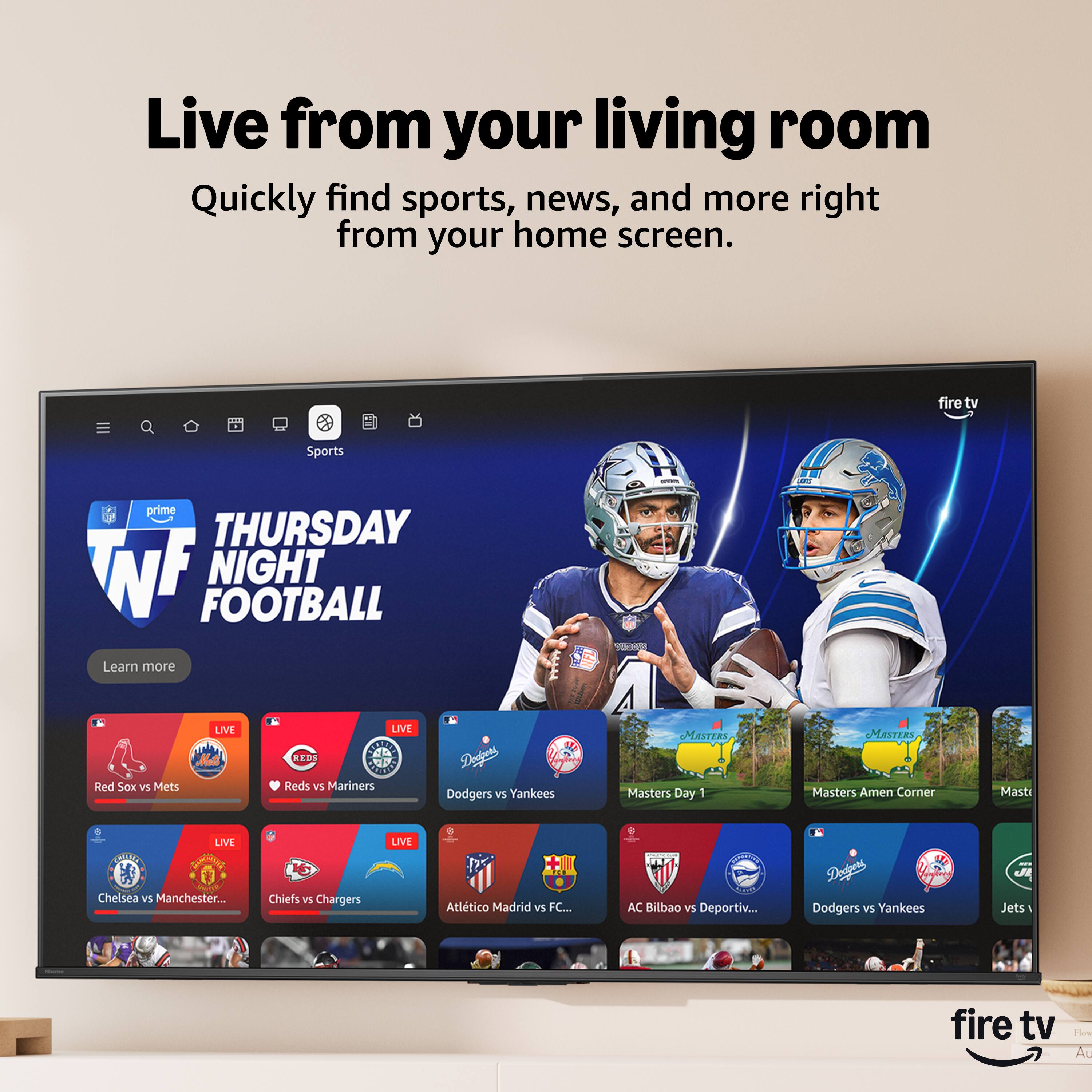 Live from your living room  
Quickly find sports, news, and more right from your home screen.

fire tv  
Sports  
prime  
THURSDAY NIGHT FOOTBALL  
Learn more  

LIVE  
Red Sox vs Mets  
LIVE  
Reds vs Mariners  
LIVE  
Dodgers vs Yankees  
LIVE  
Masters Day 1  
LIVE  
Masters Amen Corner  
LIVE  
Chelsea vs Manchester...  
LIVE  
KC Chiefs vs Chargers  
LIVE  
Atlético Madrid vs FC...  
LIVE  
AC Bilbao vs Deportiv...  
LIVE  
Dodgers vs Yankees  
LIVE  
Jets vs...  

fire tv  
Flow