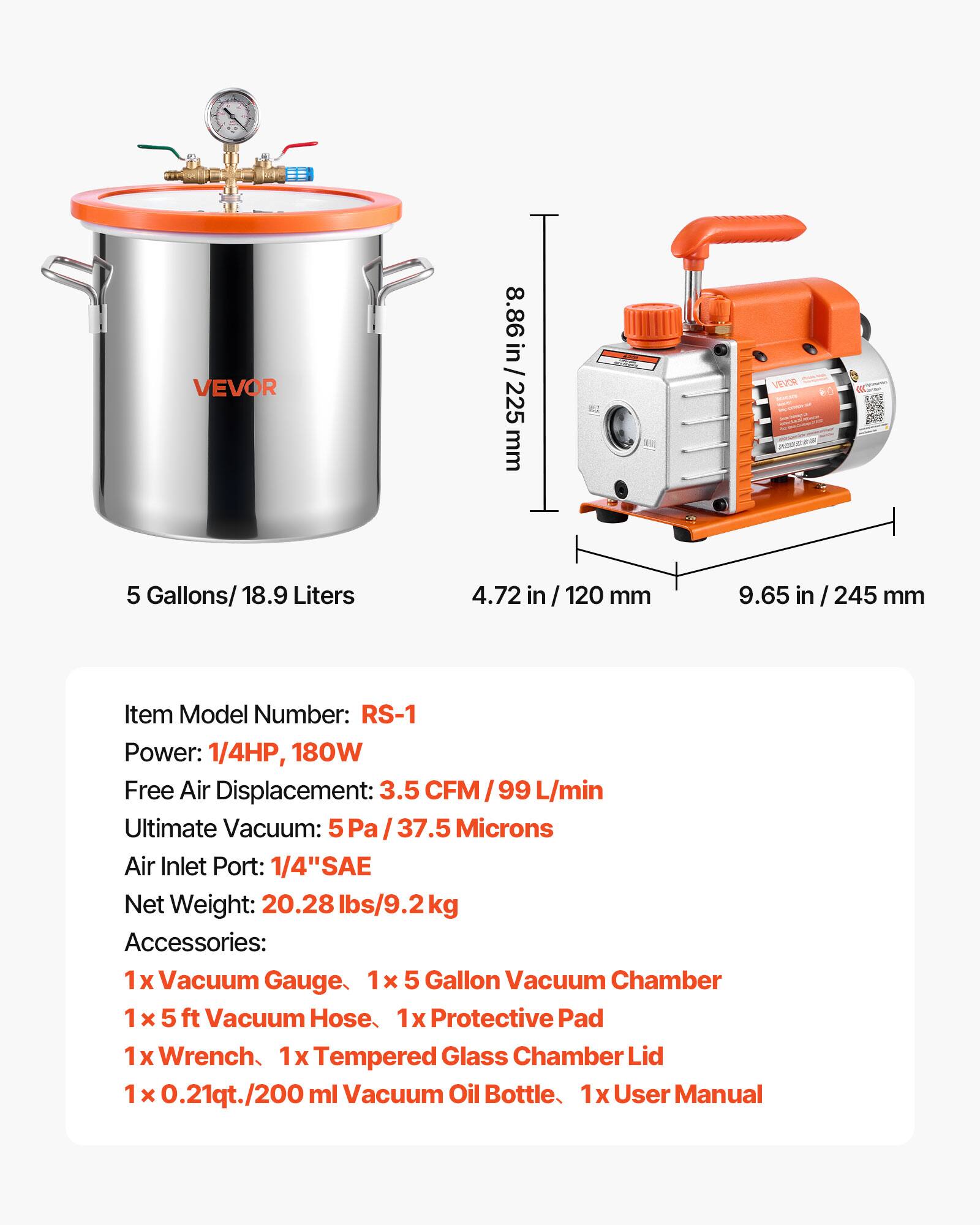 VEVOR

8.86 in / 225 mm

VEVOR

5 Gallons/ 18.9 Liters

4.72 in / 120 mm

9.65 in / 245 mm

Item Model Number: RS-1

Power: 1/4HP, 180W

Free Air Displacement: 3.5 CFM / 99 L/min

Ultimate Vacuum: 5Pa / 37.5 Microns

Air Inlet Port: 1/4" SAE

Net Weight: 20.28 lbs/9.2kg

Accessories: 

1 x Vacuum Gauge

1 x 5 Gallon Vacuum Chamber

1 x 5 ft Vacuum Hose

1 x Protective Pad

1 x Wrench

1 x Tempered Glass Chamber Lid

1 x 0.21qt./200 ml Vacuum Oil Bottle

1 x User Manual