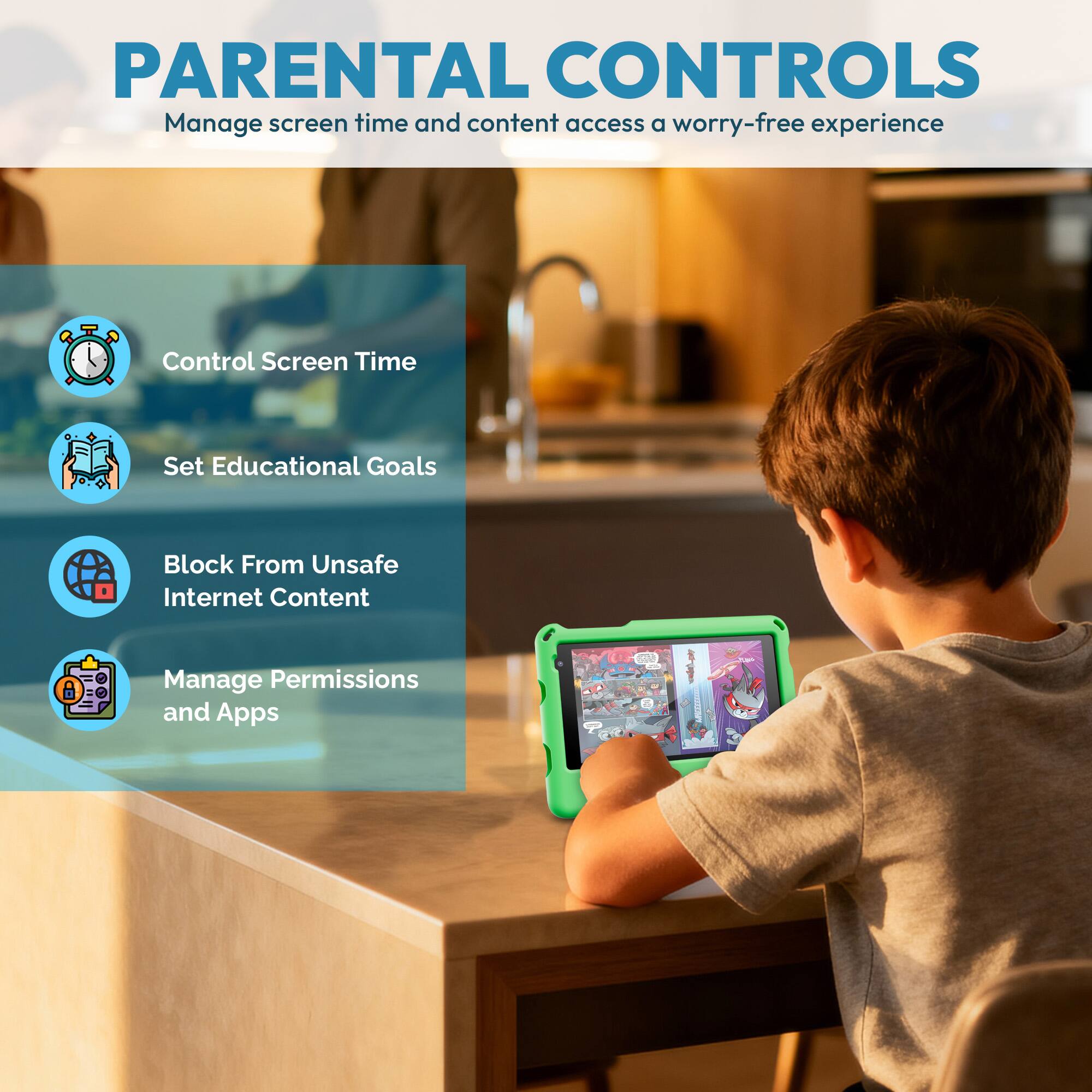 PARENTAL CONTROLS  
Manage screen time and content access for a worry-free experience

- Control Screen Time
- Set Educational Goals
- Block From Unsafe Internet Content
- Manage Permissions and Apps