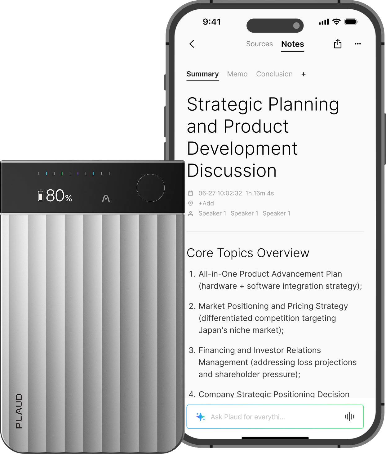 Sure, here is the corrected and grouped text:

---

**Strategic Planning and Product Development Discussion**

**Date:** 06-27  
**Time:** 10:02:32  
**Duration:** 1h 16m 4s  
**Speakers:** Speaker 1, Speaker 1, Speaker 1

**Core Topics Overview**

1. **All-in-One Product Advancement Plan**  
   (hardware + software integration strategy);

2. **Market Positioning and Pricing Strategy**  
   (differentiated competition targeting Japan's niche market);

3. **Financing and Investor Relations Management**  
   (addressing loss projections and shareholder pressure);

4. **Company Strategic Positioning Decision**

**Ask Plaud for everything...**

---