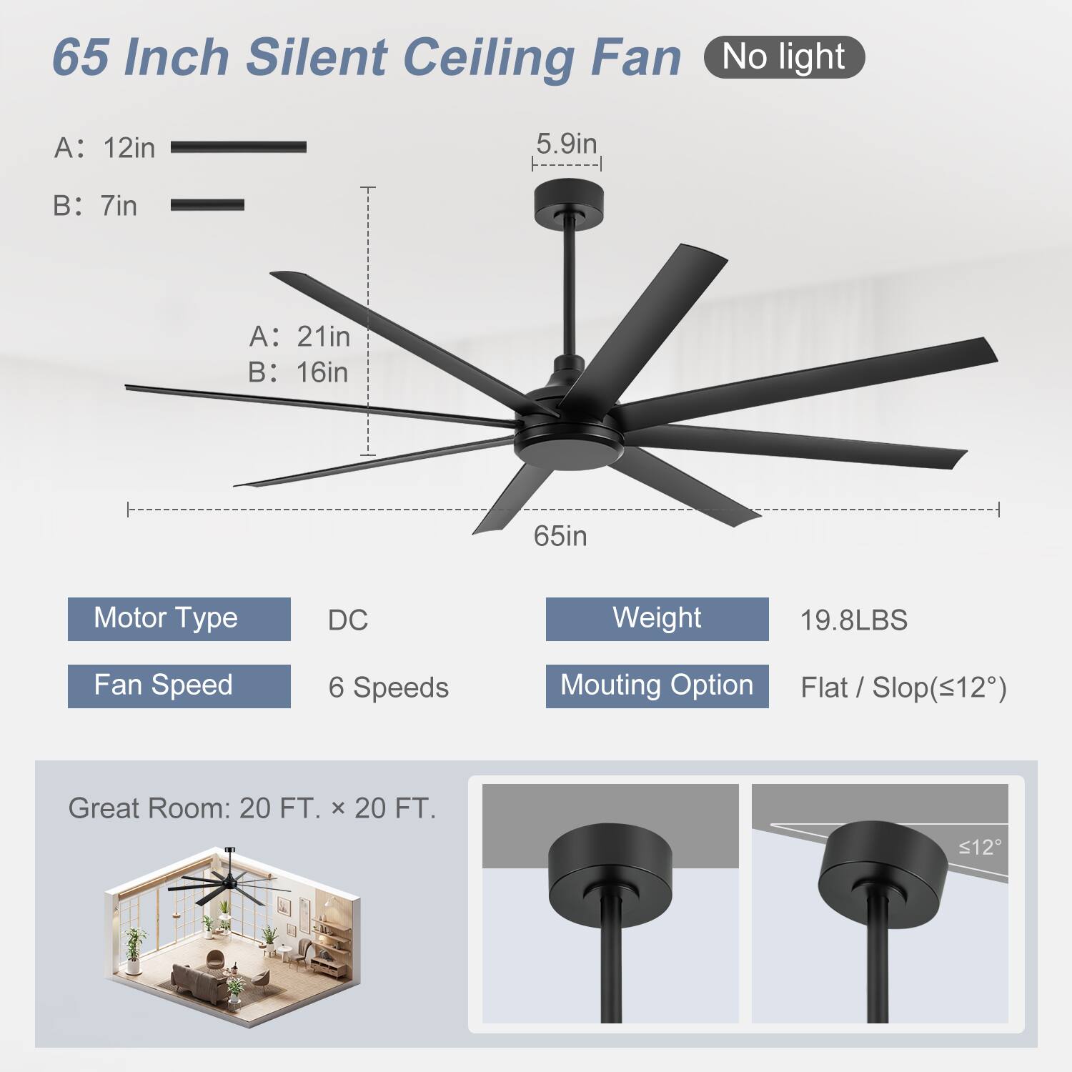 65 Inch Silent Ceiling Fan  
No light  

A: 12in  
B: 7in  
A: 21in  
B: 16in  
65in  

Motor Type: DC  
Fan Speed: 6 Speeds  
Weight: 19.8LBS  
Mounting Option: Flat / Slop (≤12°)  

Great Room: 20 FT. x 20 FT.