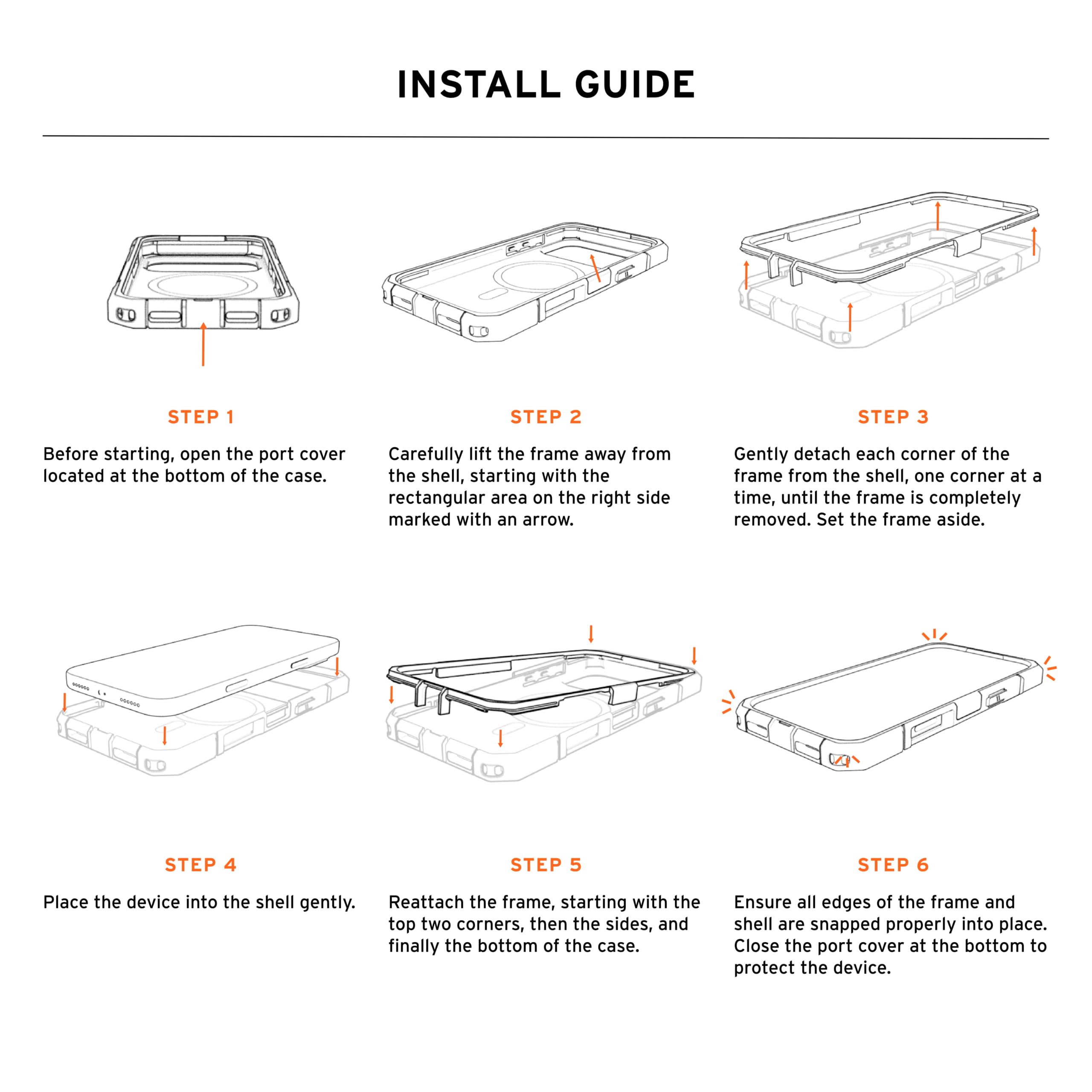 INSTALL GUIDE

STEP 1
Before starting, open the port cover located at the bottom of the case.

STEP 2
Carefully lift the frame away from the shell, starting with the rectangular area on the right side marked with an arrow.

STEP 3
Gently detach each corner of the frame from the shell, one corner at a time, until the frame is completely removed. Set the frame aside.

STEP 4
Place the device into the shell gently.

STEP 5
Reattach the frame, starting with the top two corners, then the sides, and finally the bottom of the case.

STEP 6
Ensure all edges of the frame and shell are snapped properly into place. Close the port cover at the bottom to protect the device.