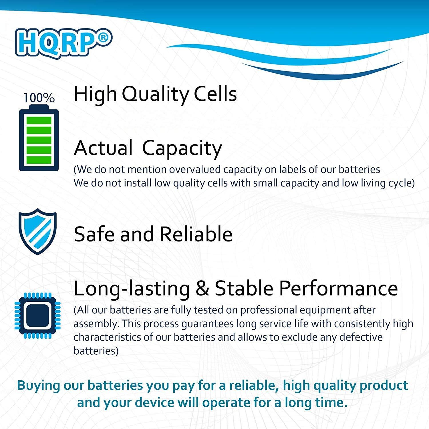 HQRP®

100% High Quality Cells

Actual Capacity  
(We do not mention overvalued capacity on labels of our batteries. We do not install low quality cells with small capacity and low living cycle)

Safe and Reliable

Long-lasting & Stable Performance  
(All our batteries are fully tested on professional equipment after assembly. This process guarantees long service life with consistently high characteristics of our batteries and allows to exclude any defective batteries)

Buying our batteries you pay for a reliable, high quality product and your device will operate for a long time.