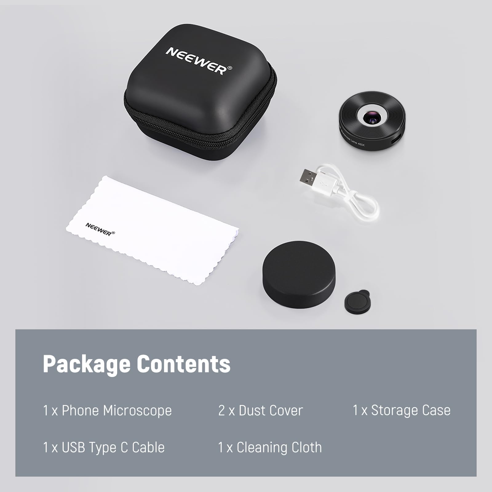 NEEWER Package Contents  
1 x Phone Microscope  
2 x Dust Cover  
1 x Storage Case  
1 x USB Type C Cable  
1 x Cleaning Cloth