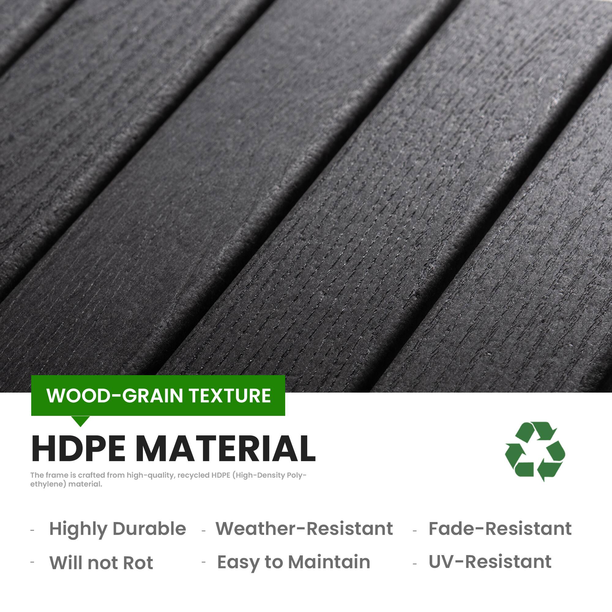WOOD-GRAIN TEXTURE  
HDPE MATERIAL  

The frame is crafted from high-quality, recycled HDPE (High-Density Polyethylene) material.  

- Highly Durable  
- Weather-Resistant  
- Fade-Resistant  
- Will not Rot  
- Easy to Maintain  
- UV-Resistant
