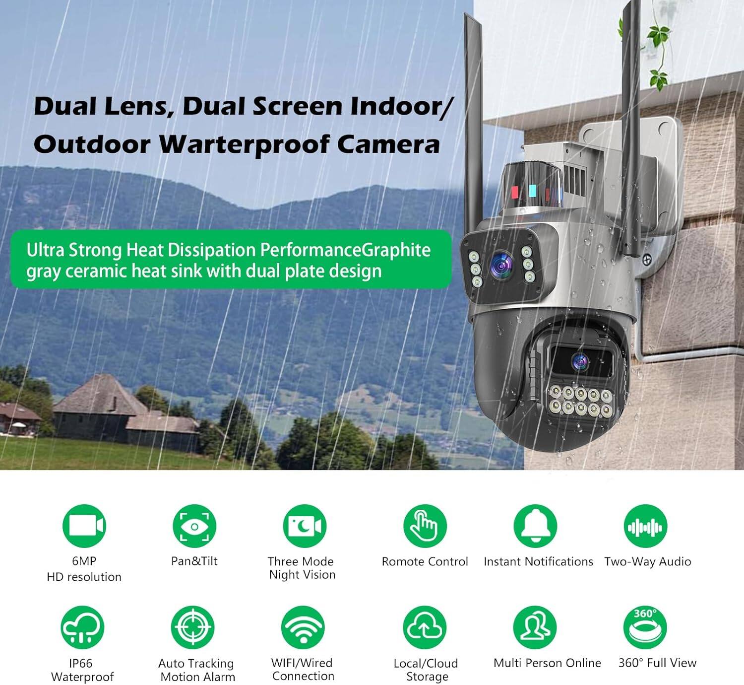 Dual Lens, Dual Screen Indoor/Outdoor Waterproof Camera

Ultra Strong Heat Dissipation Performance: Graphite gray ceramic heat sink with dual plate design

- 6MP HD resolution
- Pan&Tilt
- Three Mode Night Vision
- Remote Control
- Instant Notifications
- Two-Way Audio
- IP66 Waterproof
- Auto Tracking Motion Alarm
- WIFI/Wired Connection
- Local/Cloud Storage
- Multi Person Online
- 360° Full View