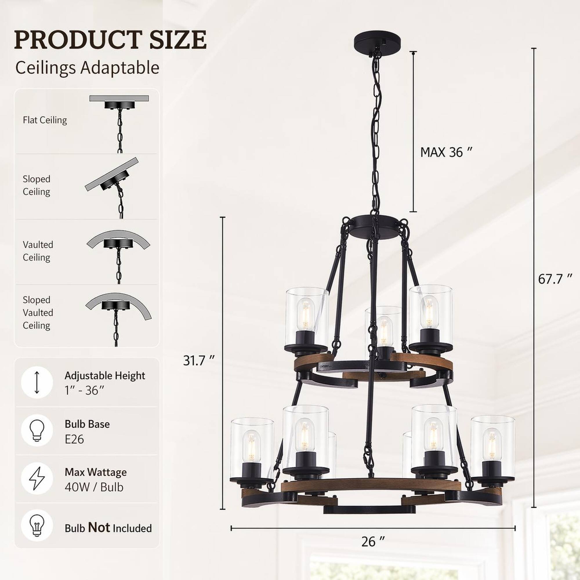 PRODUCT SIZE  
Ceilings Adaptable  
Flat Ceiling  
MAX 36"  
Sloped Ceiling  
Vaulted Ceiling  
67.7"  
Sloped Vaulted Ceiling  
Adjustable Height 1" - 36"  
31.7"  
Bulb Base E26  
Max Wattage 40W/Bulb  
Bulb Not Included  
26"