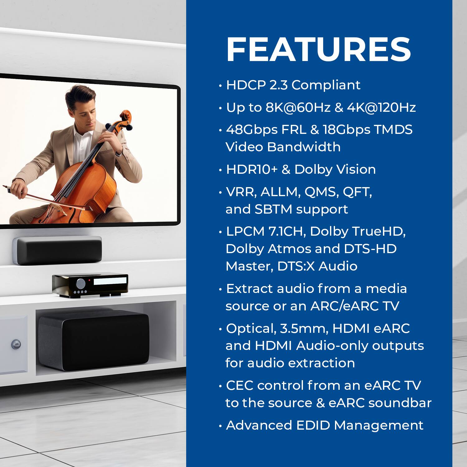 FEATURES  
- HDCP 2.3 Compliant  
- Up to 8K@60Hz & 4K@120Hz  
- 48Gbps FRL & 18Gbps TMDS Video Bandwidth  
- HDR10+ & Dolby Vision  
- VRR, ALLM, QMS, QFT, and SBTM support  
- LPCM 7.1CH, Dolby TrueHD, Dolby Atmos and DTS-HD Master, DTS:X Audio  
- Extract audio from a media source or an ARC/eARC TV  
- Optical, 3.5mm, HDMI eARC and HDMI Audio-only outputs for audio extraction  
- CEC control from an eARC TV to the source & eARC soundbar  
- Advanced EDID Management