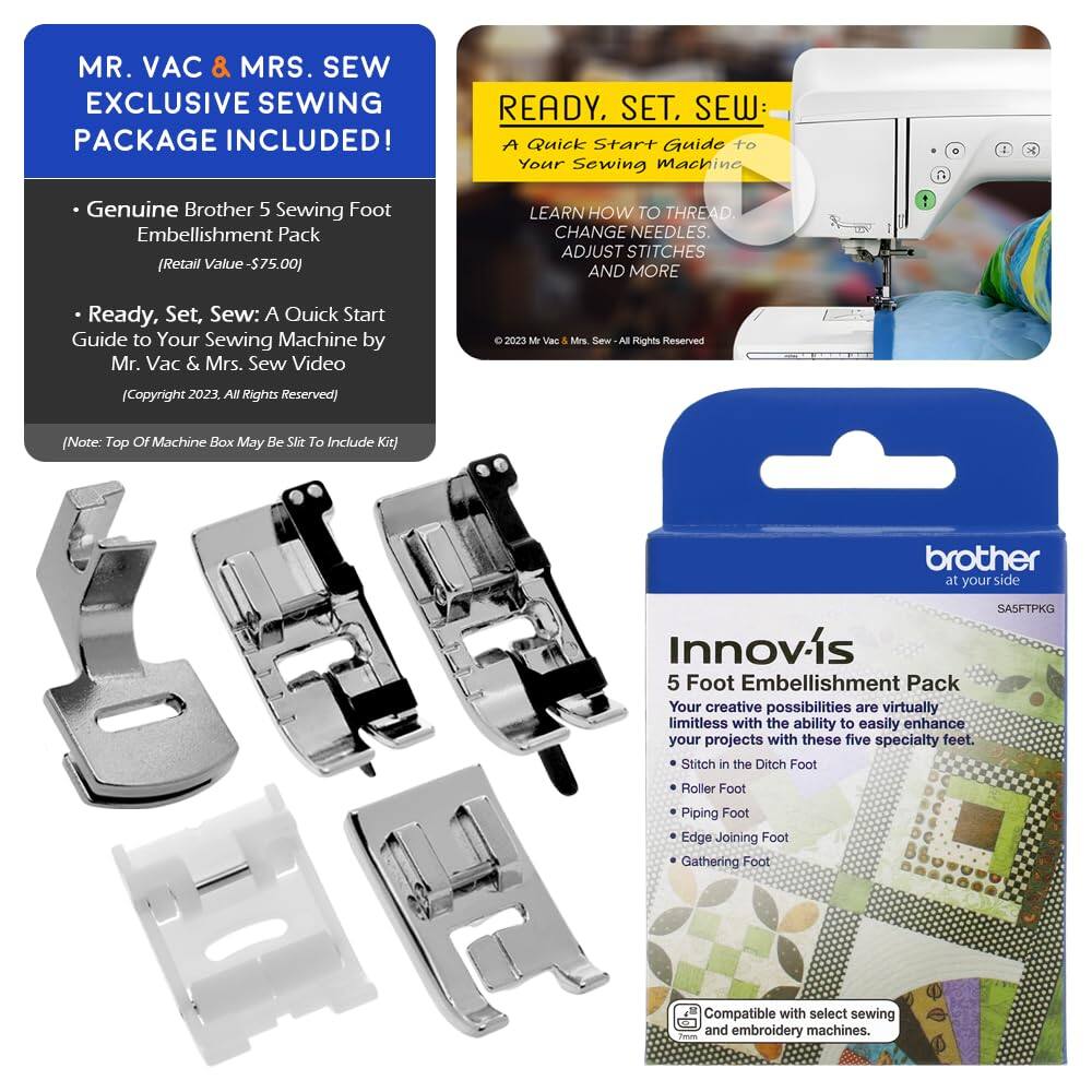 MR. VAC & MRS. SEW EXCLUSIVE SEWING PACKAGE INCLUDED!

- Genuine Brother 5 Sewing Foot Embellishment Pack (Retail Value - $75.00)
- Ready, Set, Sew: A Quick Start Guide to Your Sewing Machine by Mr. Vac & Mrs. Sew Video (Copyright 2023, All Rights Reserved)

(Note: Top of Machine Box May Be Slit to Include Kit)

READY, SET, SEW: A Quick Start Guide to Your Sewing Machine
LEARN HOW TO THREAD, CHANGE NEEDLES, ADJUST STITCHES AND MORE
© 2023 Mr. Vac & Mrs. Sew - All Rights Reserved

Innovis 5 Foot Embellishment Pack
Your creative possibilities are virtually limitless with the ability to easily enhance your projects with these five specialty feet.
- Stitch in the Ditch Foot
- Roller Foot
- Piping Foot
- Edge Joining Foot
- Gathering Foot

Compatible with select sewing and embroidery machines.