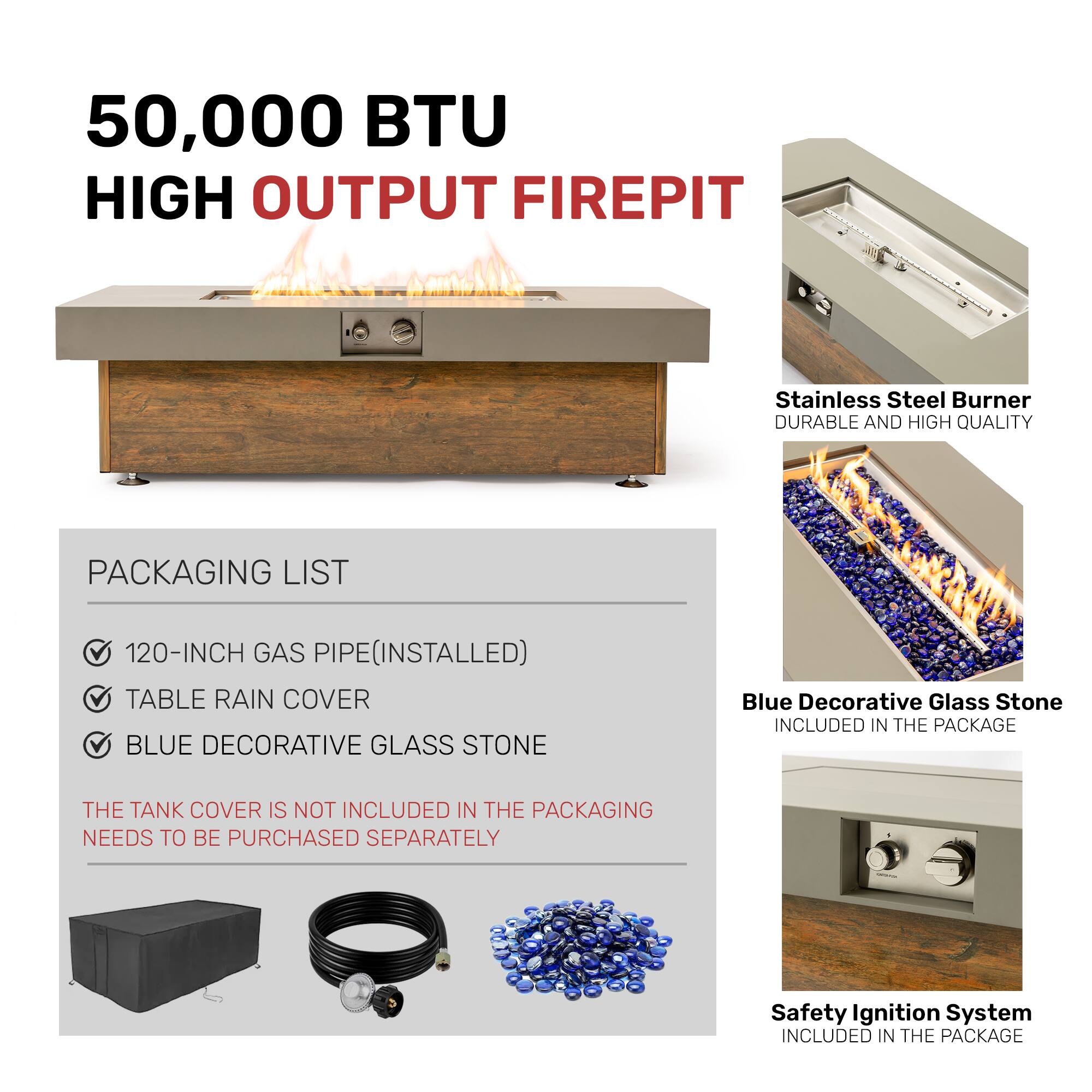 50,000 BTU HIGH OUTPUT FIREPIT

PACKAGING LIST
- 120-INCH GAS PIPE (INSTALLED)
- TABLE RAIN COVER
- BLUE DECORATIVE GLASS STONE

THE TANK COVER IS NOT INCLUDED IN THE PACKAGING. NEEDS TO BE PURCHASED SEPARATELY

Stainless Steel Burner
DURABLE AND HIGH QUALITY

Blue Decorative Glass Stone
INCLUDED IN THE PACKAGE

Safety Ignition System
INCLUDED IN THE PACKAGE