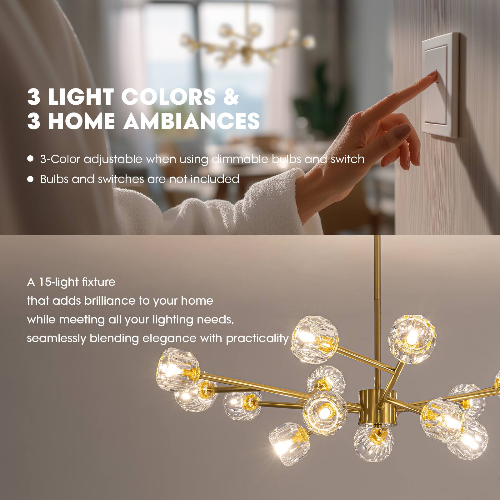 3 LIGHT COLORS & 3 HOME AMBIANCES

- 3-Color adjustable when using dimmable bulbs and switch
- Bulbs and switches are not included

A 15-light fixture that adds brilliance to your home while meeting all your lighting needs, seamlessly blending elegance with practicality