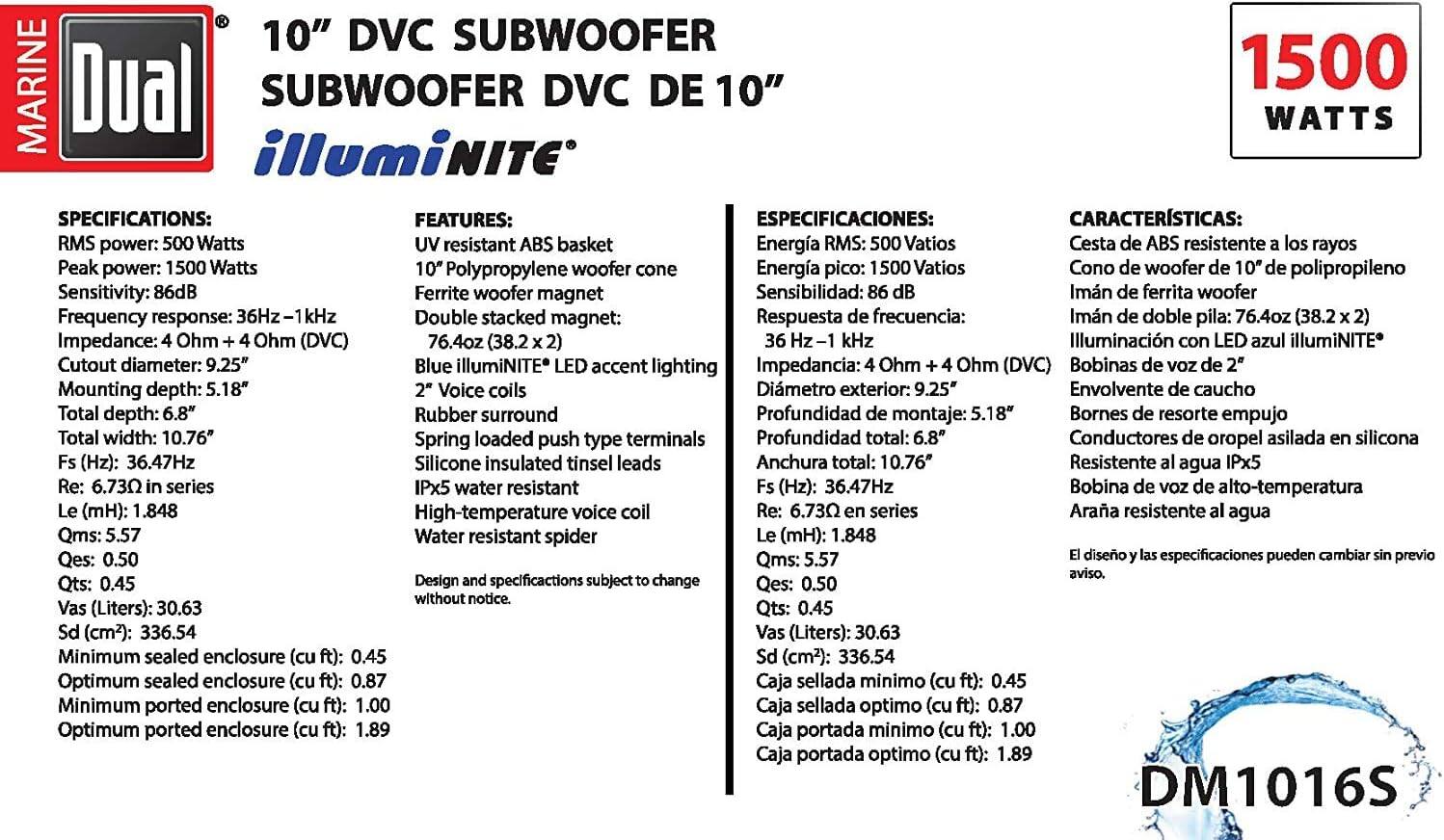 **10" DVC SUBWOOFER SUBWOOFER DVC DE 10" illuminiNITE**

**SPECIFICATIONS:**
- RMS power: 500 Watts
- Peak power: 1500 Watts
- Sensitivity: 86dB
- Frequency response: 36Hz - 1kHz
- Impedance: 4 Ohm + 4 Ohm (DVC)
- Cutout diameter: 9.25"
- Mounting depth: 5.18"
- Total depth: 6.8"
- Total width: 10.76"
- Fs (Hz): 36.47Hz
- Re: 6.73Ω in series
- Le (mH): 1.848
- Qms: 5.57
- Qes: 0.50
- Qts: 0.45
- Vas (Liters): 30.63
- Sd (cm²): 336.54
- Minimum sealed enclosure (cu ft): 0.45
- Optimum sealed enclosure (cu ft): 0.87
- Minimum ported enclosure (cu ft): 1.00
- Optimum ported enclosure (cu ft): 1.89

**FEATURES:**
- UV resistant ABS basket
- 10" Polypropylene woofer cone
- Ferrite woofer magnet
- Double stacked magnet: 76.4oz (38.2 x 2)
- Blue illuminiNITE® LED accent lighting
- 2" Voice coils
- Rubber surround
- Spring loaded push type terminals
- Silicone insulated tinsel leads
- High-temperature voice coil
- IPx5 water resistant
- Spider resistant
- Design and specifications subject to change without notice.

**ESPECIFICACIONES:**
- Energía RMS: 500 Vatios
- Energía pico: 1500 Vatios
- Sensibilidad: 86 dB
- Respuesta de frecuencia: 36 Hz - 1 kHz
- Impedancia: 4 Ohm + 4 Ohm (DVC)
- Diámetro exterior: 9.25"
- Profundidad de montaje: 5.18"
- Prof