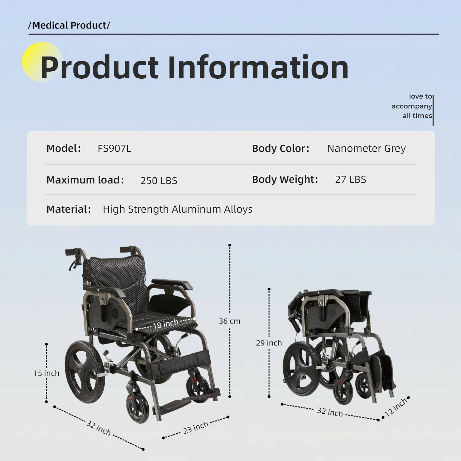 /Medical Product/  
Product Information  
love to accompany all times  

Model: FS907L  
Body Color: Nanometer Grey  
Maximum load: 250 LBS  
Body Weight: 27 LBS  
Material: High Strength Aluminum Alloys  

18 inch (36 cm)  
29 inch  
15 inch  
32 inch  
23 inch  
32 inch  
12 inch