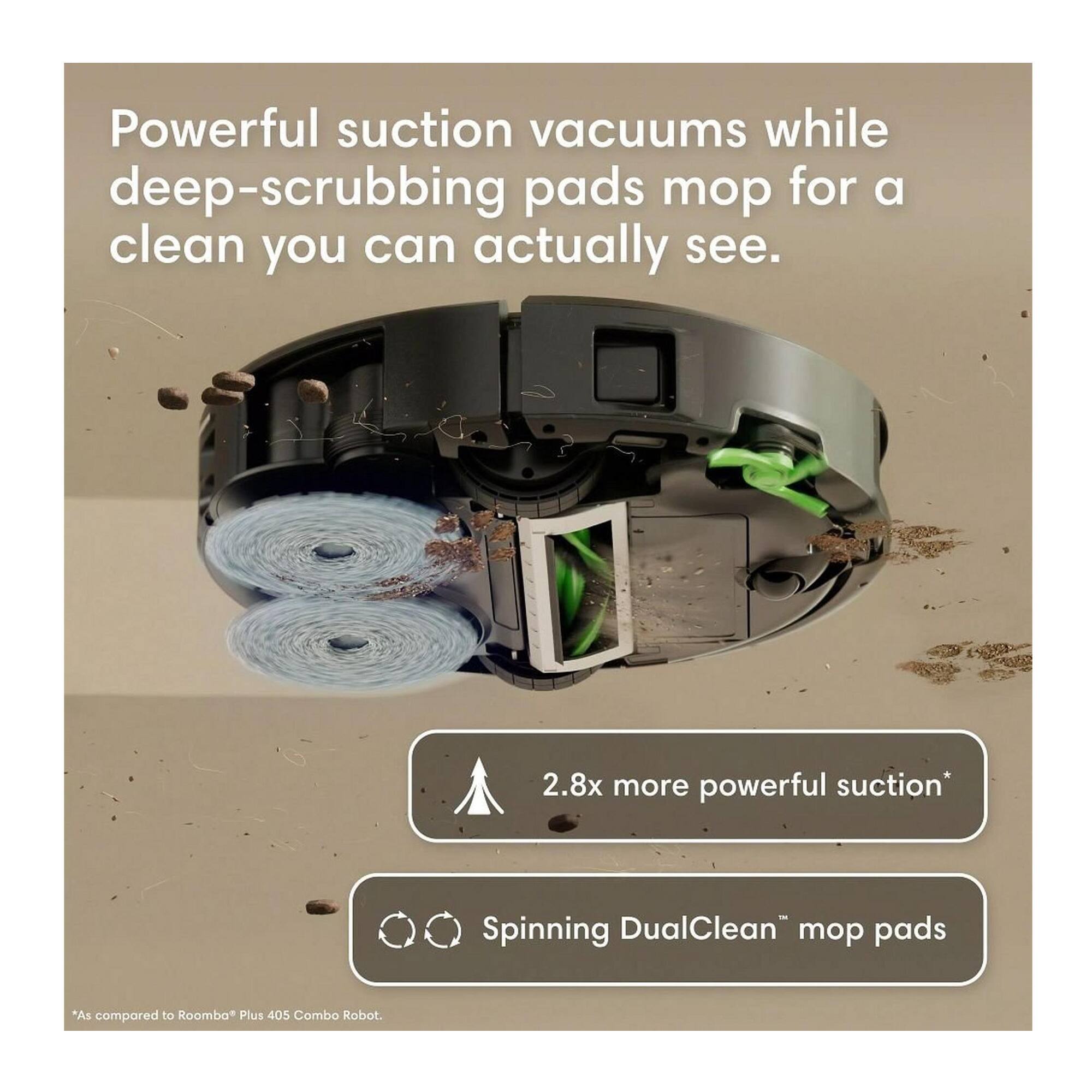 Powerful suction vacuums while deep-scrubbing pads mop for a clean you can actually see.

2.8x more powerful suction*
Spinning DualClean™ mop pads

*As compared to Roomba® Plus 405 Combo Robot.