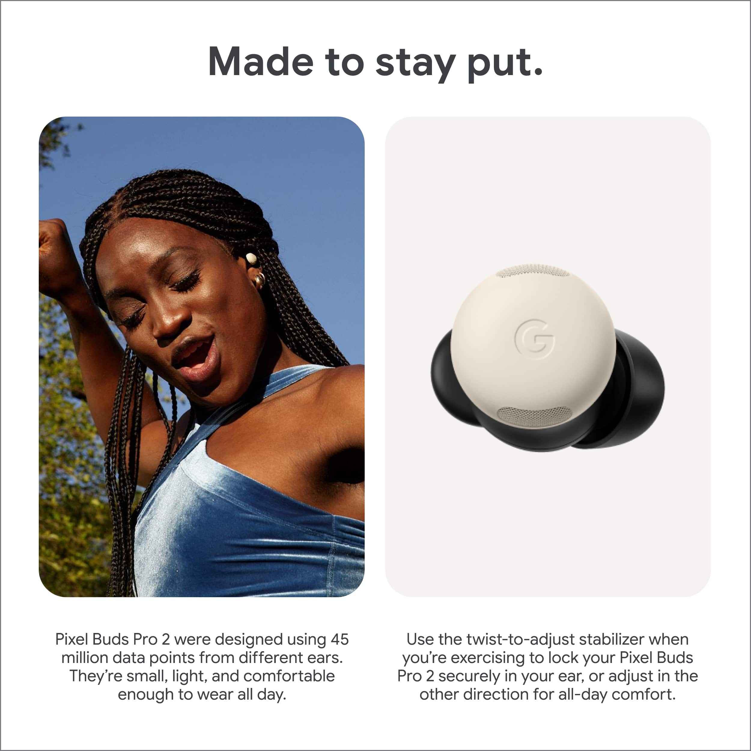 Made to stay put.
Pixel Buds Pro 2 were designed using 45 million data points from different ears. They're small, light, and comfortable enough to wear all day.
Use the twist-to-adjust stabilizer when you're exercising to lock your Pixel Buds Pro 2 securely in your ear, or adjust in the other direction for all-day comfort.