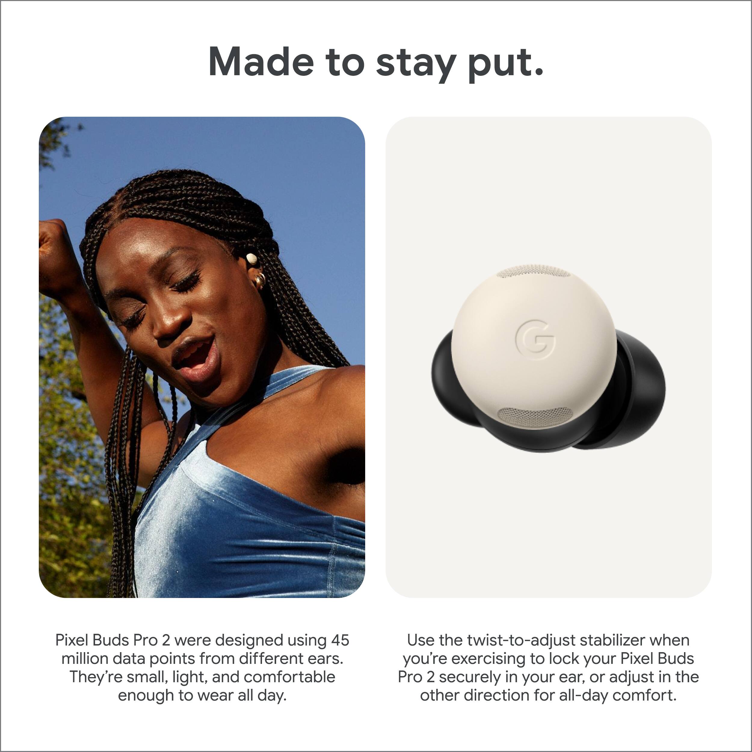 Made to stay put.

Pixel Buds Pro 2 were designed using 45 million data points from different ears. They're small, light, and comfortable enough to wear all day.

Use the twist-to-adjust stabilizer when you're exercising to lock your Pixel Buds Pro 2 securely in your ear, or adjust in the other direction for all-day comfort.