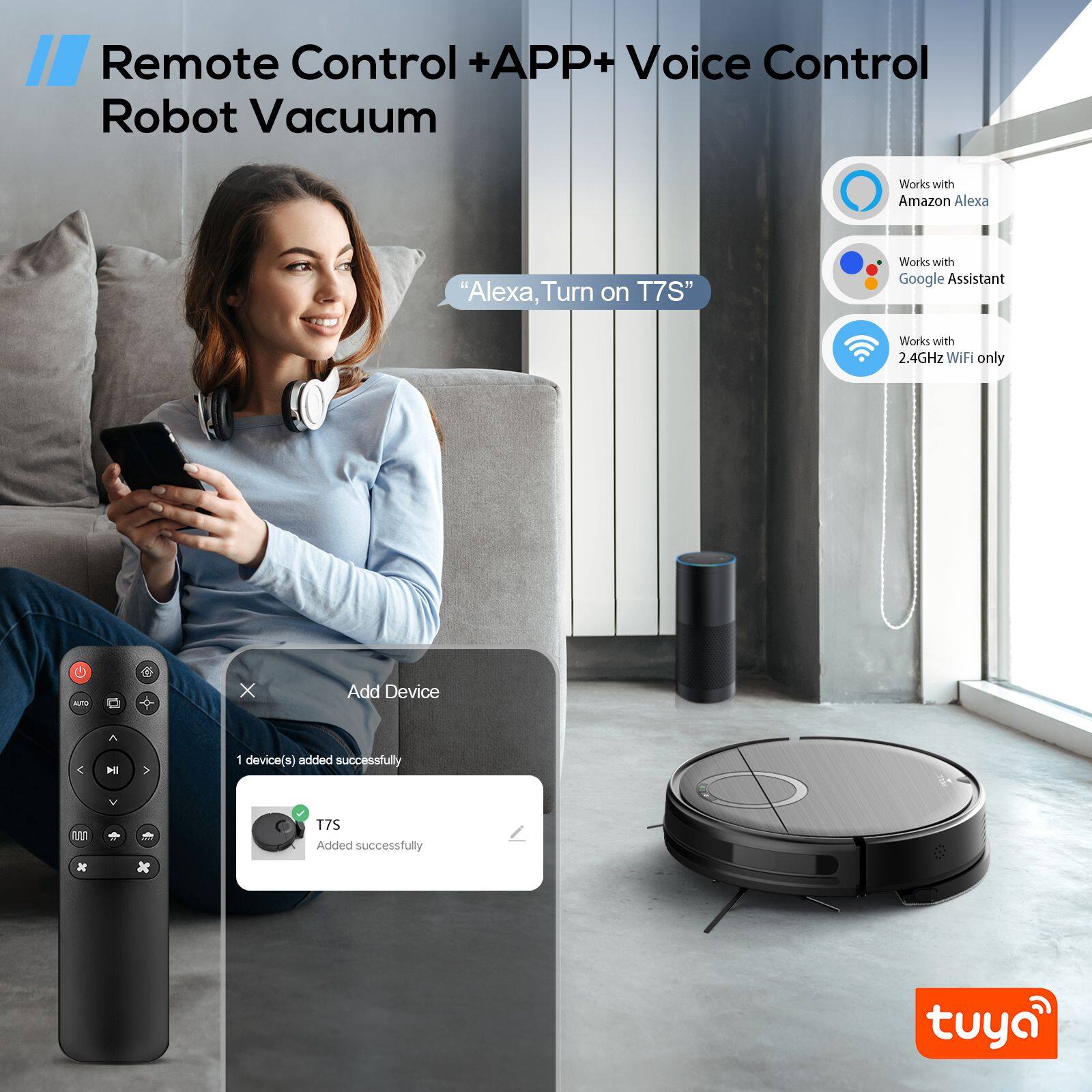 Remote Control + APP + Voice Control Robot Vacuum

- Works with Amazon Alexa: "Alexa, Turn on T7S"
- Works with Google Assistant
- Works with 2.4GHz WiFi only

Add Device
1 device(s) added successfully
T7S Added successfully

tuya