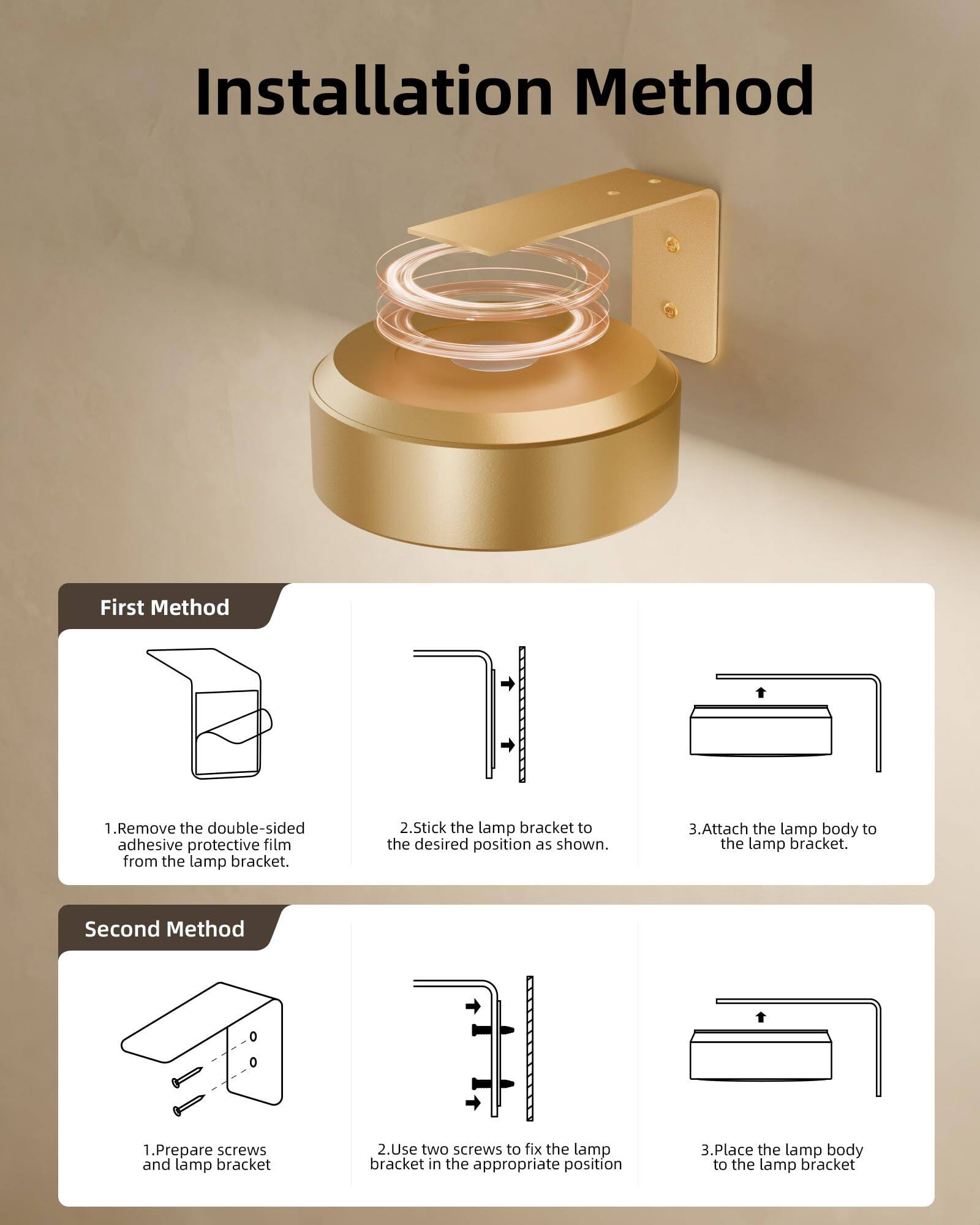 Installation Method

First Method
1. Remove the double-sided adhesive protective film from the lamp bracket.
2. Stick the lamp bracket to the desired position as shown.
3. Attach the lamp body to the lamp bracket.

Second Method
1. Prepare screws and lamp bracket.
2. Use two screws to fix the lamp bracket in the appropriate position.
3. Place the lamp body to the lamp bracket.