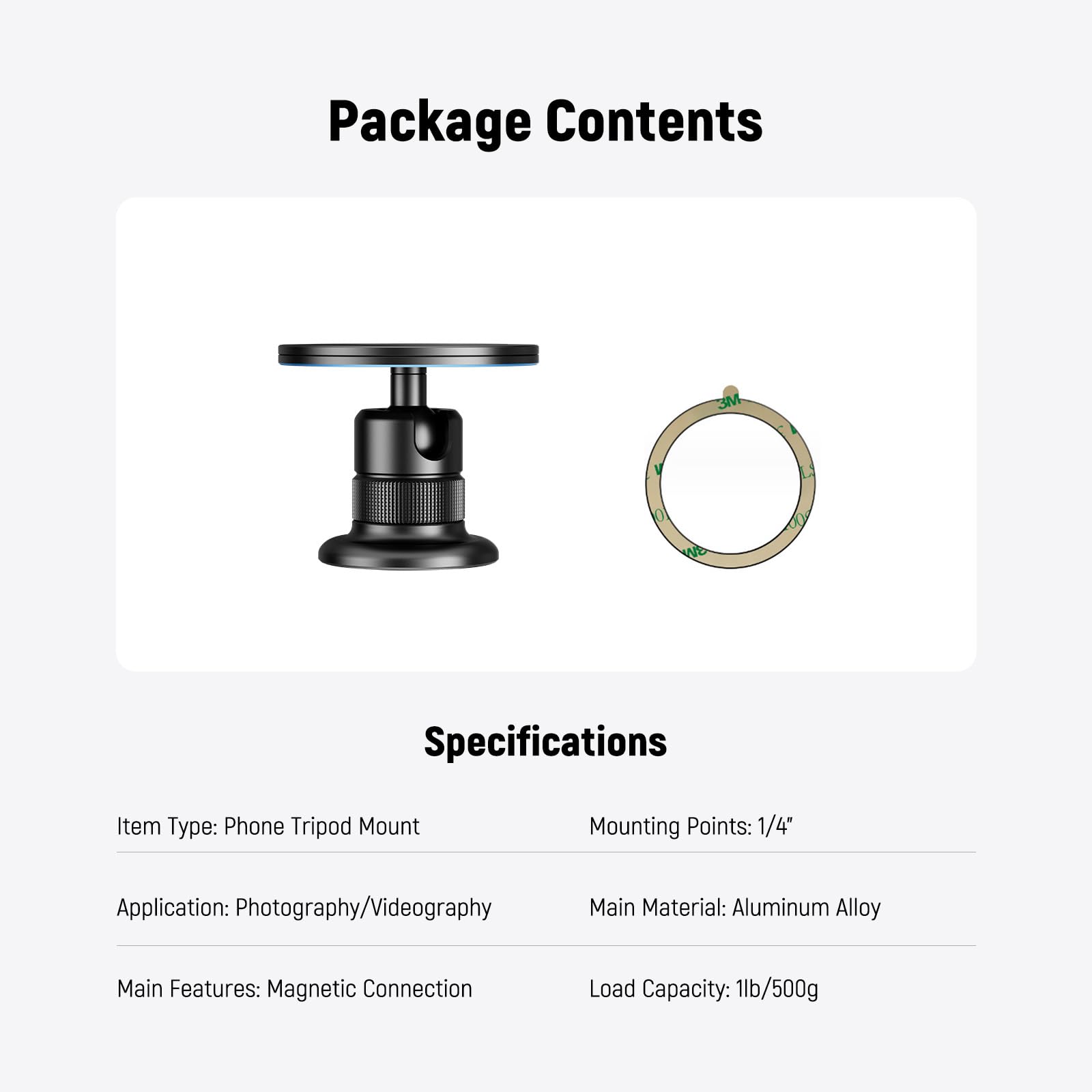 Package Contents

Specifications

- Item Type: Phone Tripod Mount
- Mounting Points: 1/4"
- Application: Photography/Videography
- Main Material: Aluminum Alloy
- Main Features: Magnetic Connection
- Load Capacity: 1lb/500g