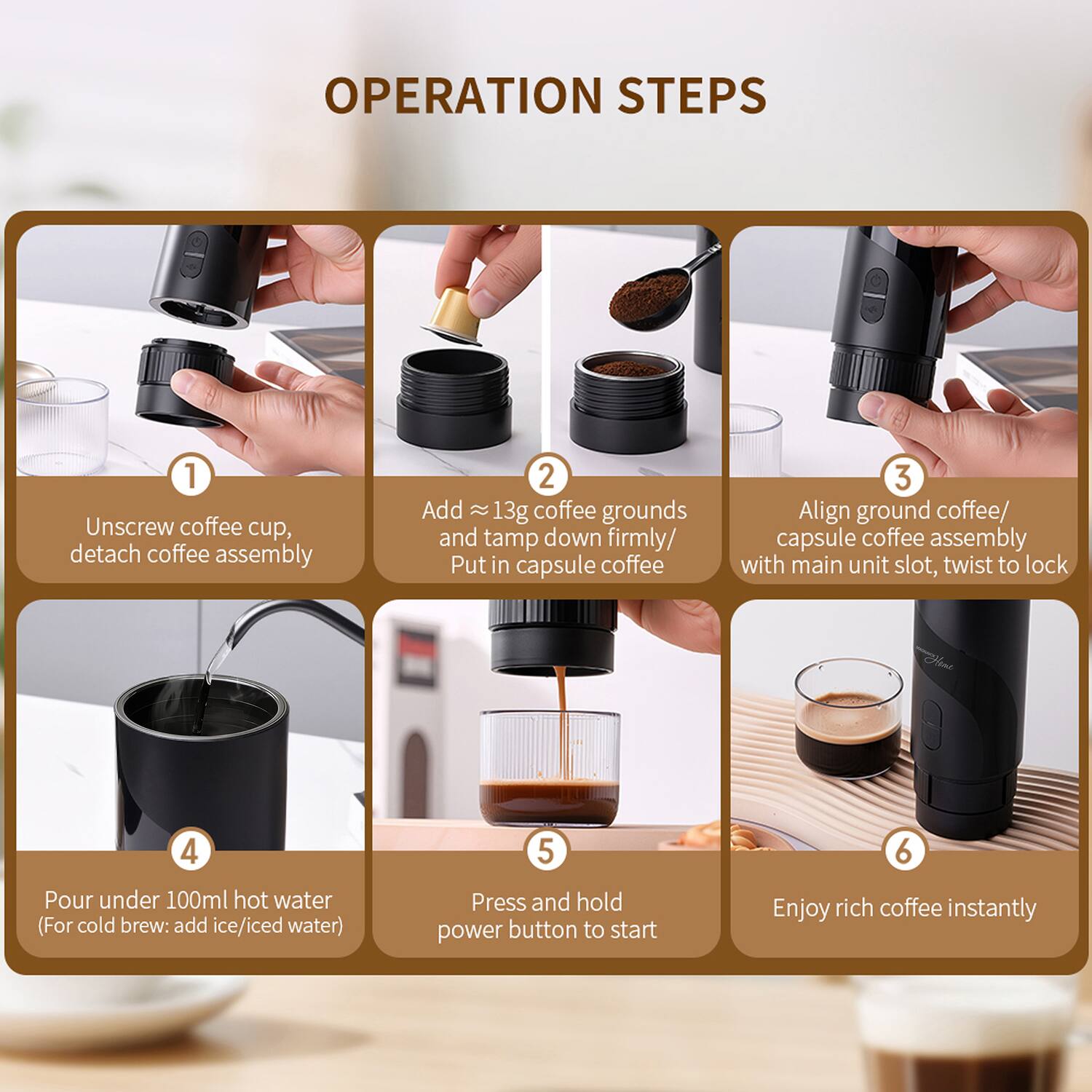 OPERATION STEPS

1. Unscrew coffee cup, detach coffee assembly
2. Add ≈13g coffee grounds and tamp down firmly/ Put in capsule coffee
3. Align ground coffee/ capsule coffee assembly with main unit slot, twist to lock
4. Pour under 100ml hot water (For cold brew: add ice/iced water)
5. Press and hold power button to start
6. Enjoy rich coffee instantly