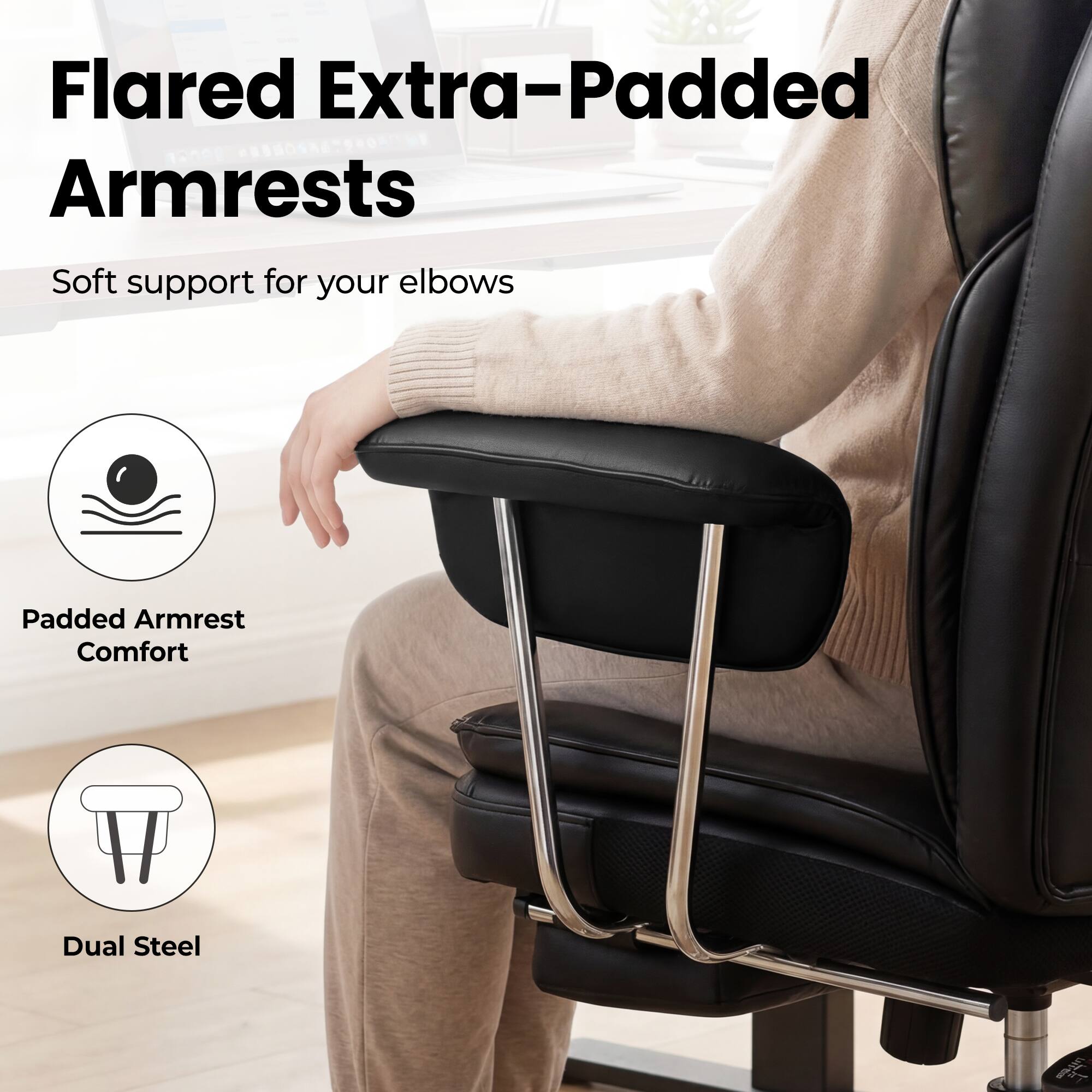 Flared Extra-Padded Armrests  
Soft support for your elbows  
Padded Armrest Comfort  
Dual Steel