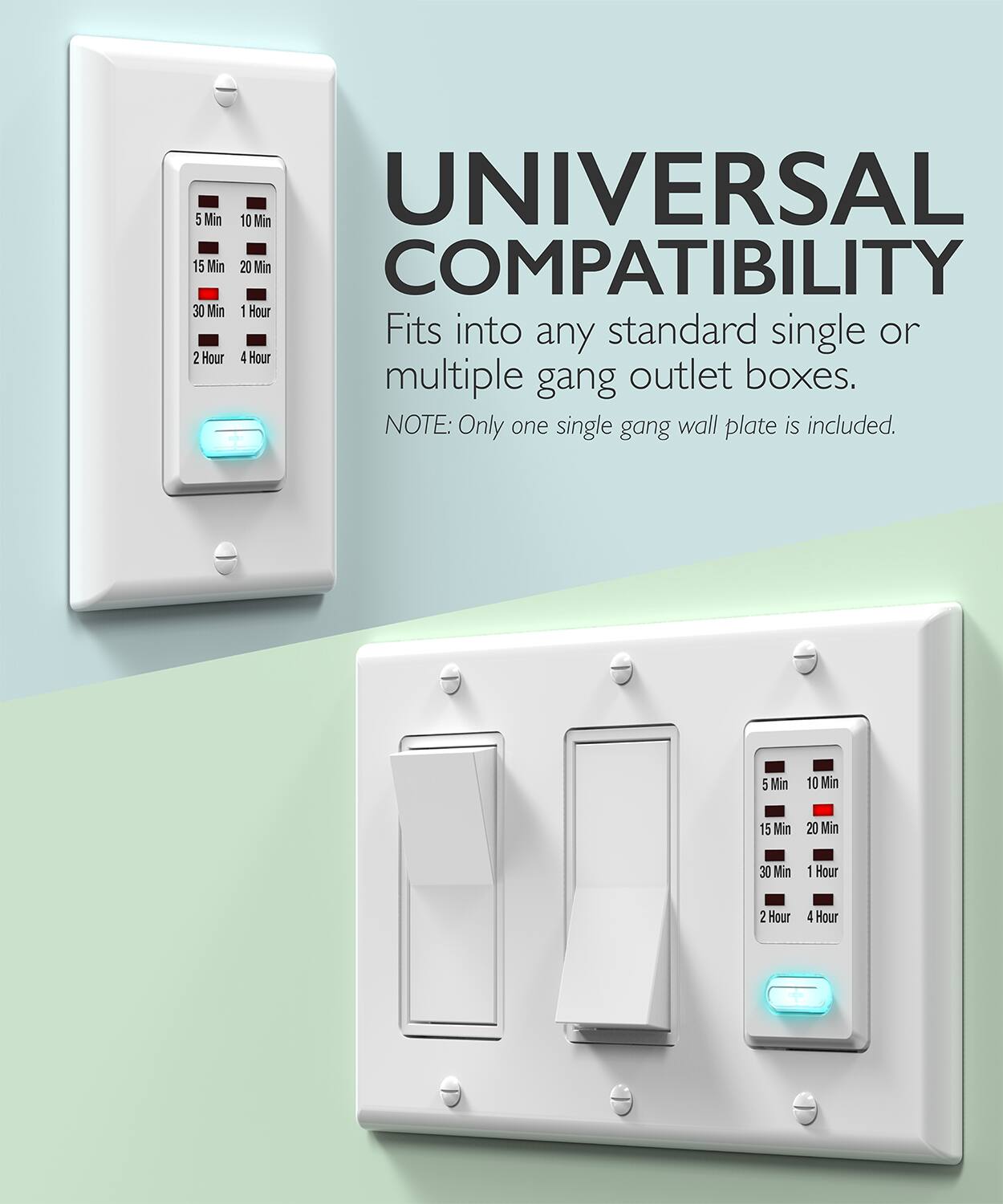 UNIVERSAL COMPATIBILITY

5 Min 10 Min 15 Min 20 Min 30 Min 1 Hour 2 Hour 4 Hour

Fits into any standard single or multiple gang outlet boxes.

NOTE: Only one single gang wall plate is included.