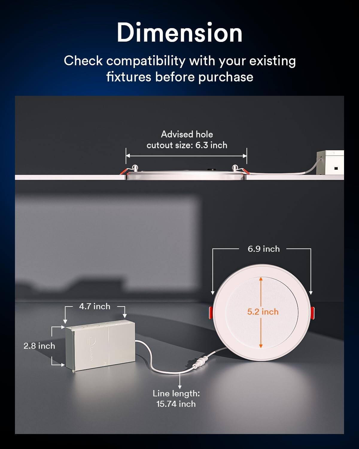 Dimension

Check compatibility with your existing fixtures before purchase

Advised hole cutout size: 6.3 inch

6.9 inch

4.7 inch

5.2 inch

2.8 inch

Line length: 15.74 inch