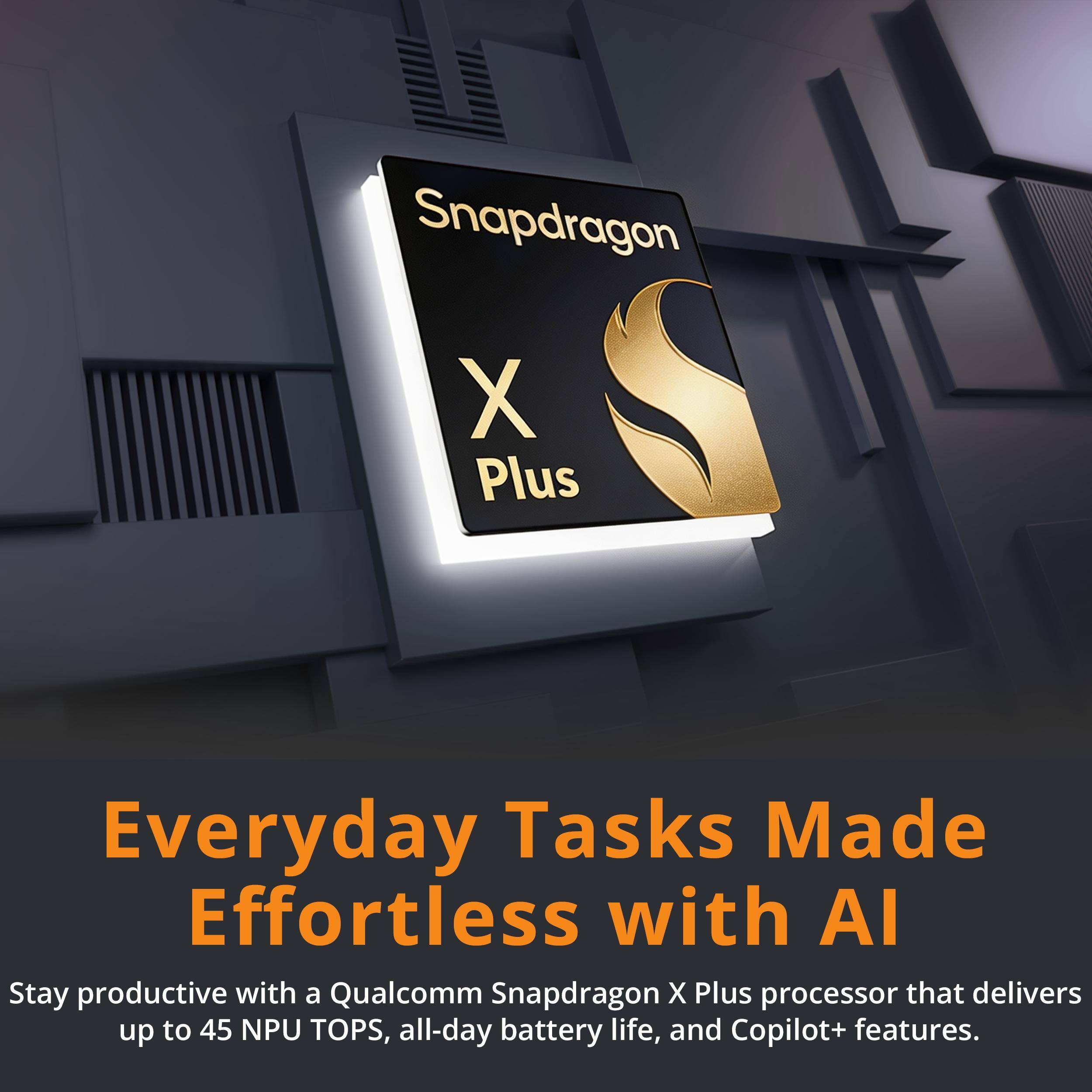 Snapdragon X Plus

Everyday Tasks Made Effortless with AI

Stay productive with a Qualcomm Snapdragon X Plus processor that delivers up to 45 NPU TOPS, all-day battery life, and Copilot+ features.