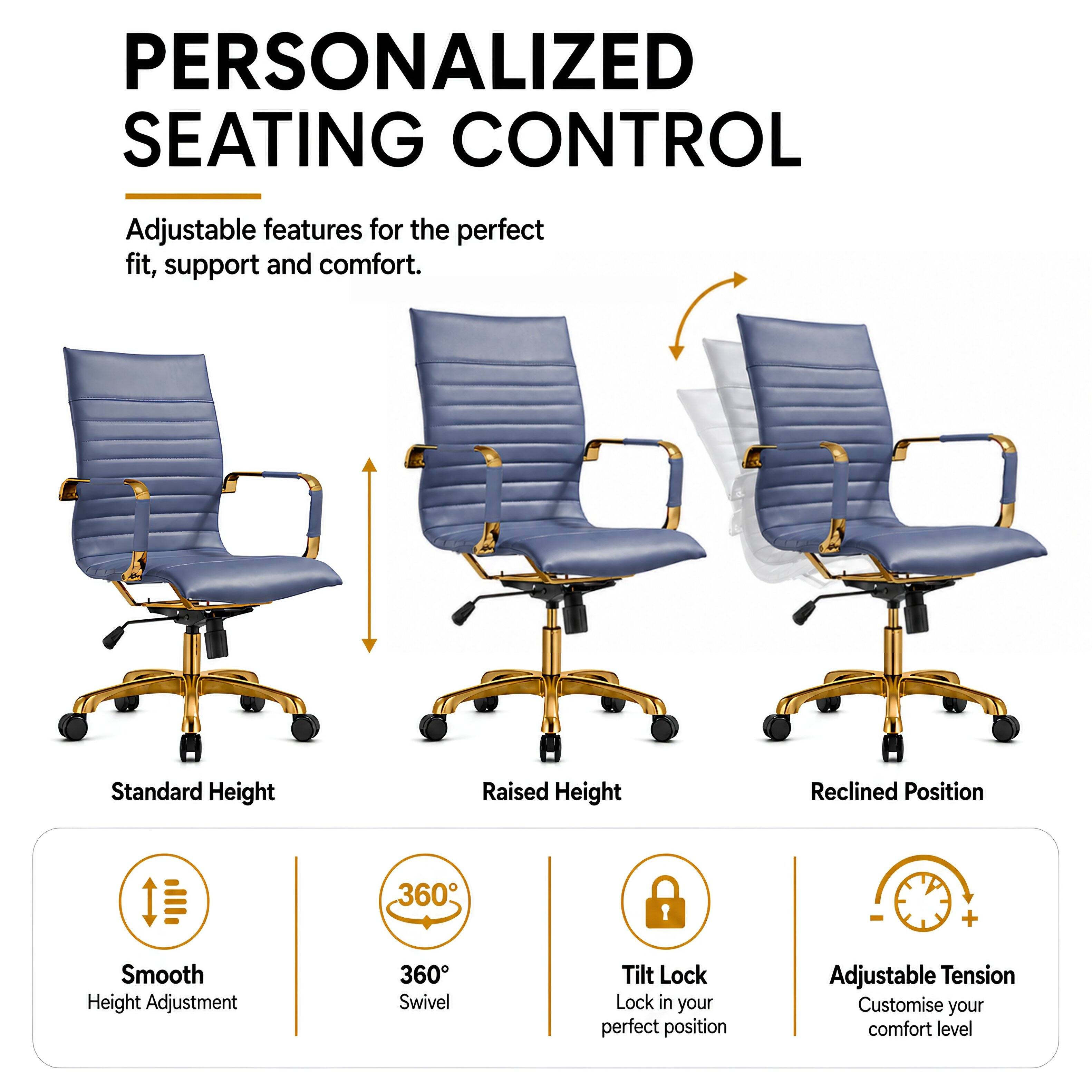 PERSONALIZED SEATING CONTROL

Adjustable features for the perfect fit, support and comfort.

Standard Height
Raised Height
Reclined Position

Smooth Height Adjustment
360° Swivel
Tilt Lock - Lock in your perfect position
Adjustable Tension - Customise your comfort level