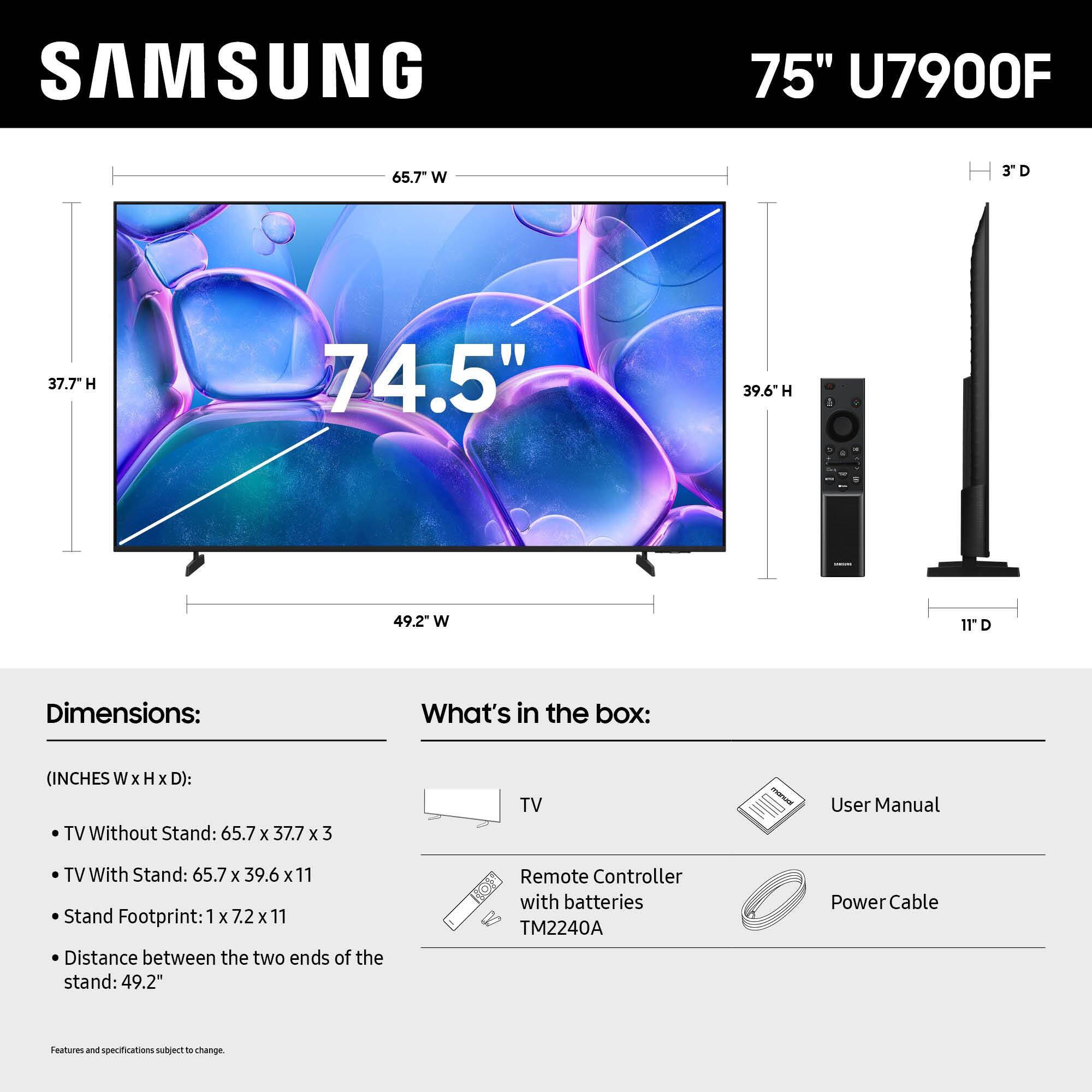 SAMSUNG 75" U7900F 65.7" W 3D D 37.7 H 74.5" 39.6h H 1 49.2" W 11D

Dimensions: What's in the box: (INCHES W x H x D):
TV Without Stand: 65.7 x 37.7 x 3
TV With Stand: 65.7 x 39.6 x 11
Stand Footprint: 1 x 7.2 x 11
Distance between the two ends of the stand: 49.2"
Remote Controller with batteries TM2240A
Power Cable
Features and specifications subject to change.