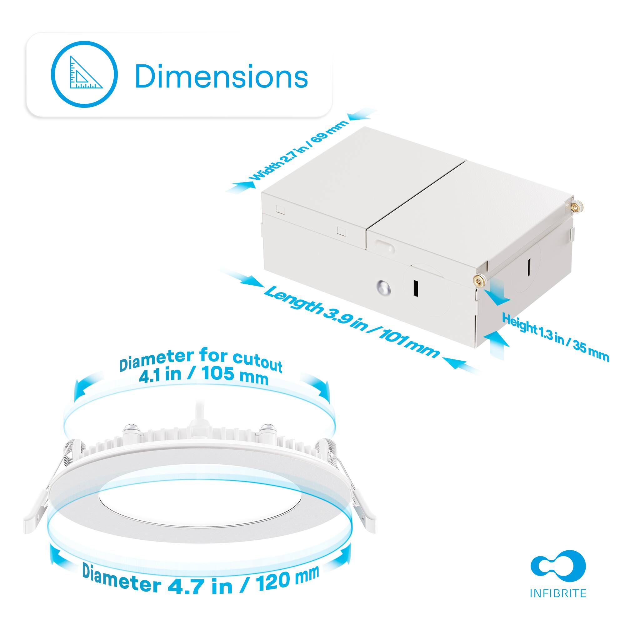 Width 27 mm
Length 3.9 in / 101 mm
Height 1.3 in / 35 mm
Diameter for cutout 4.1 in / 105 mm
Diameter 4.7 in / 120 mm
INFIBRITE
