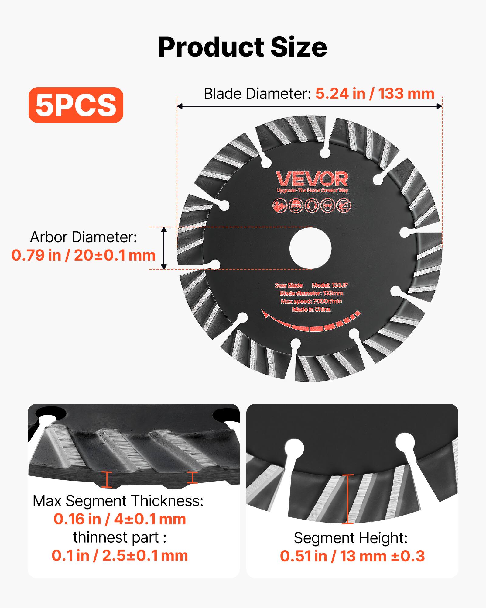 Product Size

5PCS

Blade Diameter: 5.24 in / 133 mm

Arbor Diameter: 0.79 in / 20±0.1 mm

Saw Blade Model: TEUP

Blade Diameter: 133mm

Max Speed: 7000r/min

Made in China

Max Segment Thickness: 0.16 in / 4±0.1 mm

Thinnest Part: 0.1 in / 2.5±0.1 mm

Segment Height: 0.51 in / 13 mm ±0.3