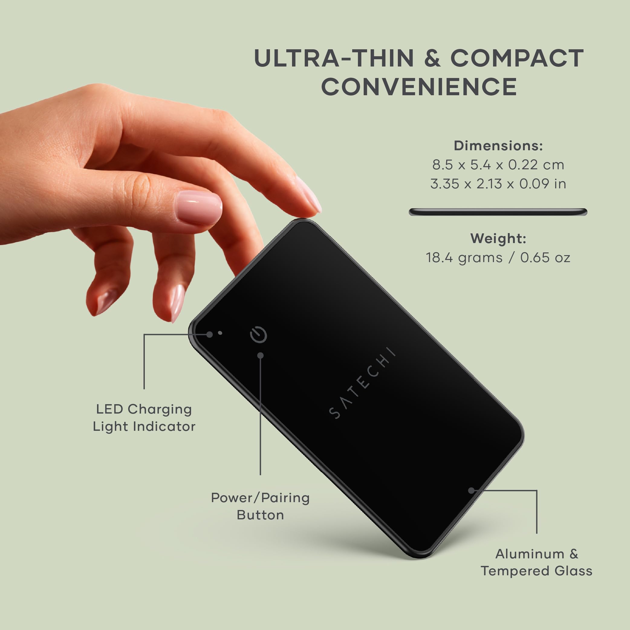 ULTRA-THIN & COMPACT CONVENIENCE

Dimensions: 8.5 x 5.4 x 0.22 cm  
3.35 x 2.13 x 0.09 in

Weight: 18.4 grams / 0.65 oz

LED Charging Light Indicator  
SATECHI Power/Pairing Button  
Aluminum & Tempered Glass