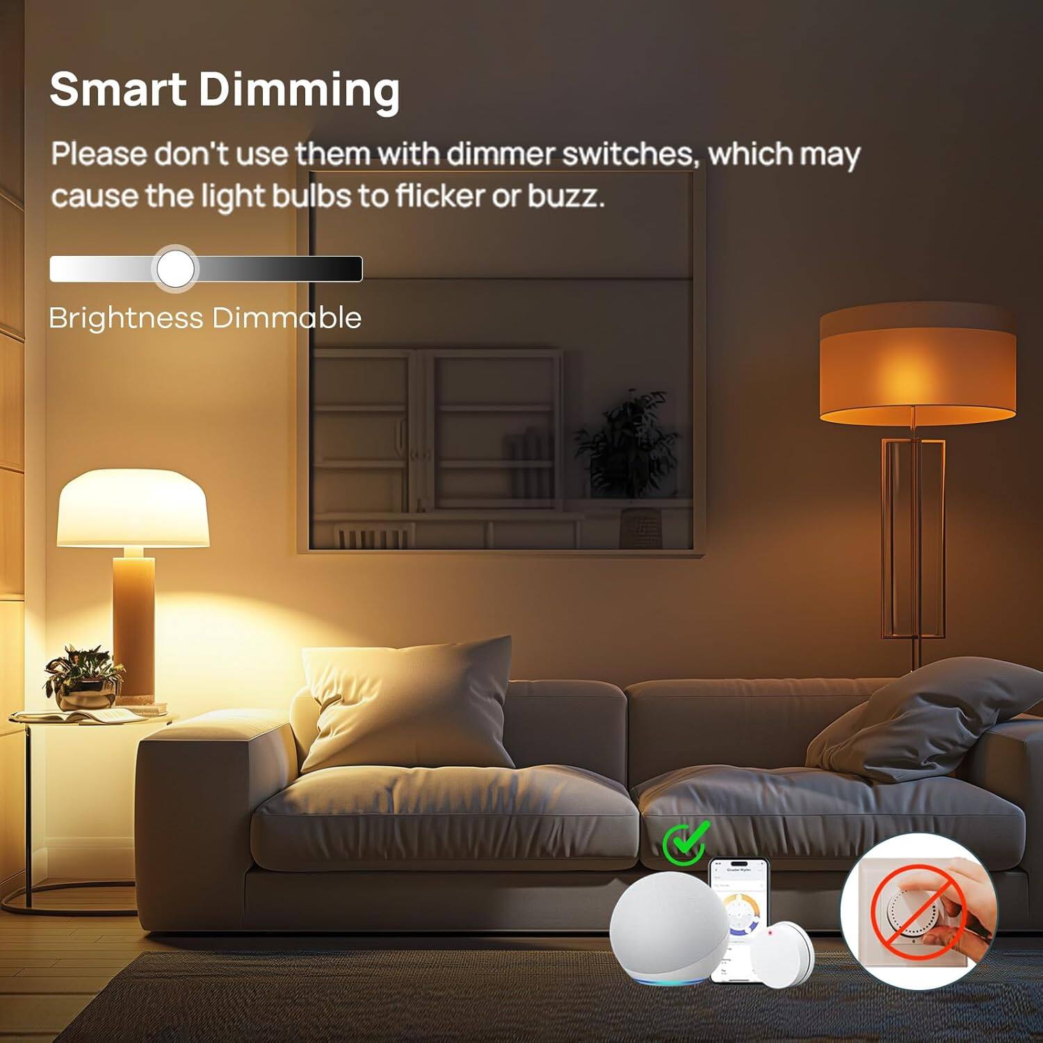 Smart Dimming

Please don't use them with dimmer switches, which may cause the light bulbs to flicker or buzz.

Brightness Dimmable