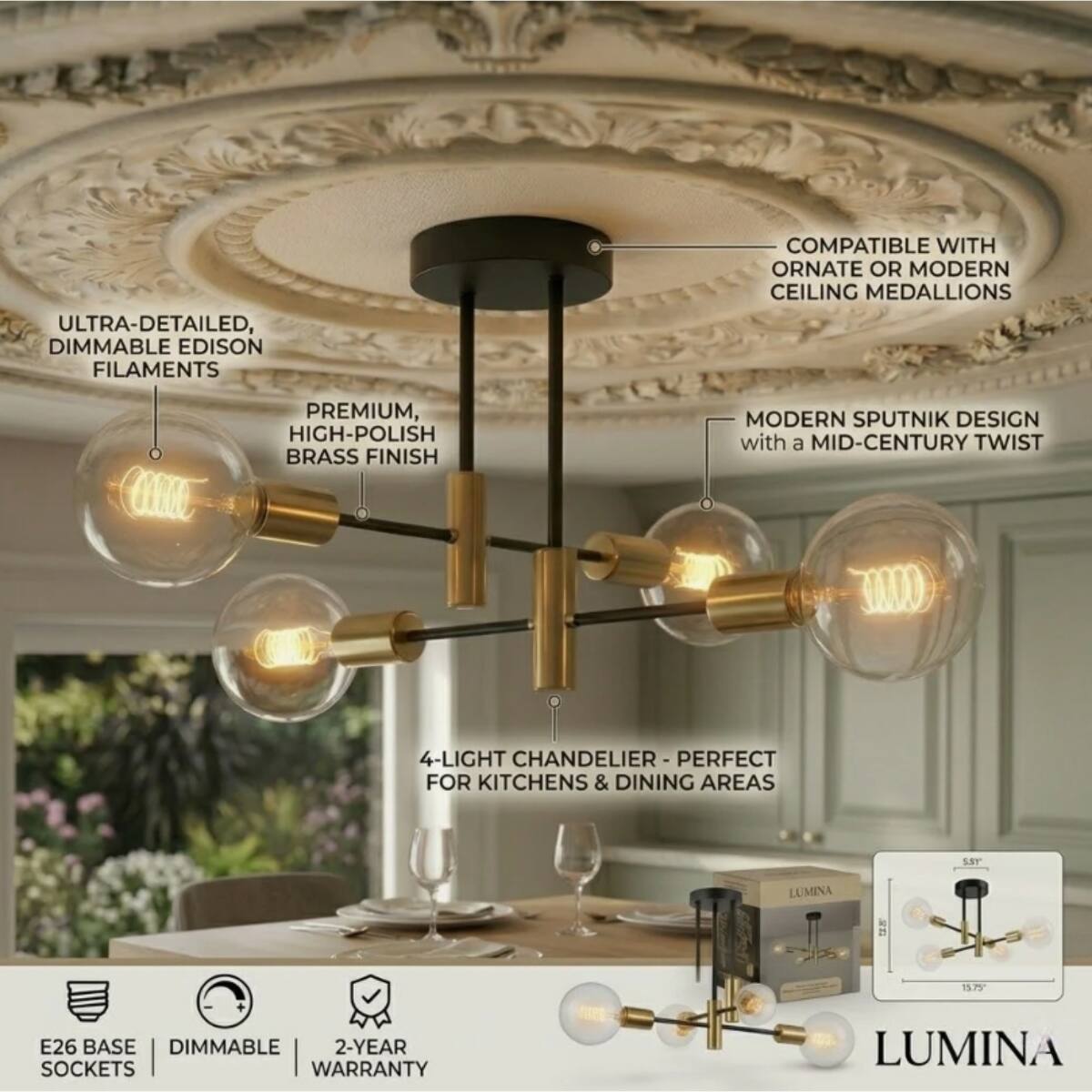ULTRA-DETAILED, DIMMABLE EDISON FILAMENTS  
COMPATIBLE WITH ORNATE OR MODERN CEILING MEDALLIONS  
PREMIUM, HIGH-POLISH BRASS FINISH  
MODERN SPUTNIK DESIGN with a MID-CENTURY TWIST  
4-LIGHT CHANDELIER PERFECT FOR KITCHENS & DINING AREAS  
E26 BASE DIMMABLE 2-YEAR SOCKETS WARRANTY  
LUMINA