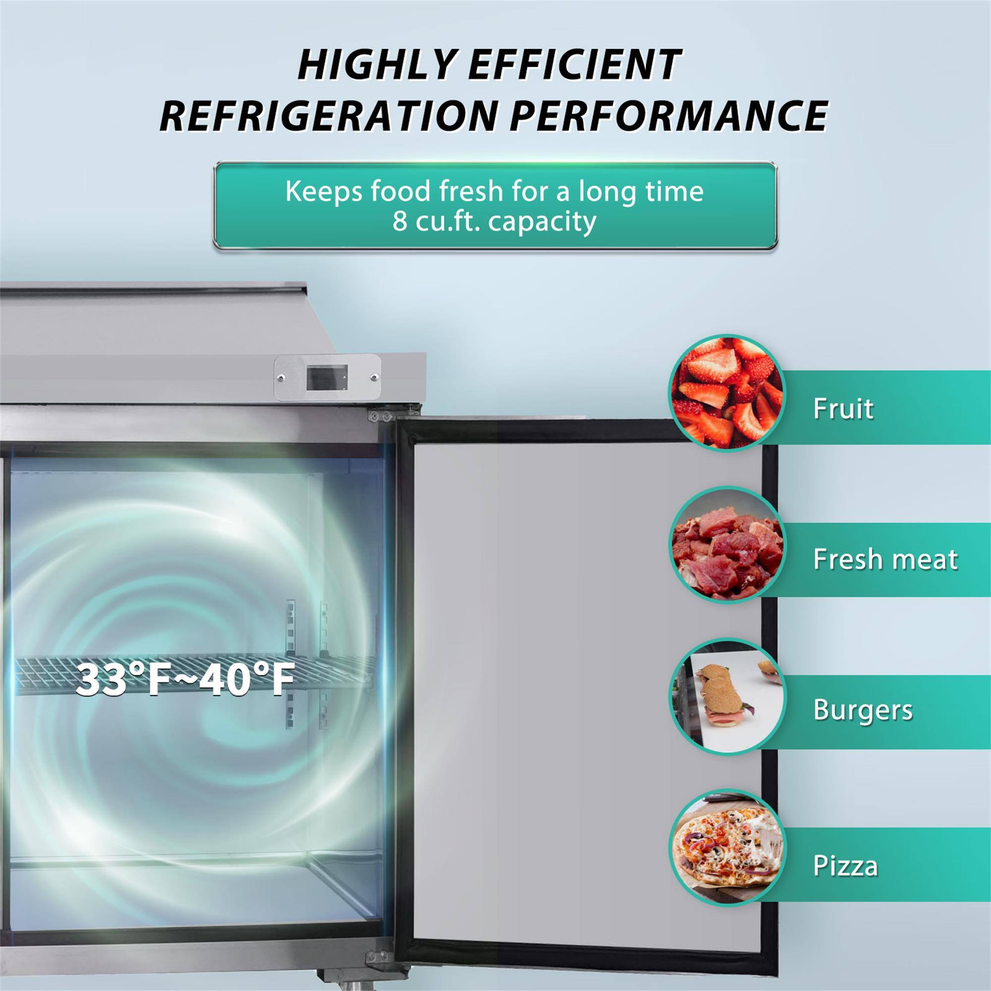 HIGHLY EFFICIENT REFRIGERATION PERFORMANCE  
Keeps food fresh for a long time  
8 cu.ft. capacity  

33°F~40°F  

- Fruit  
- Fresh meat  
- Burgers  
- Pizza