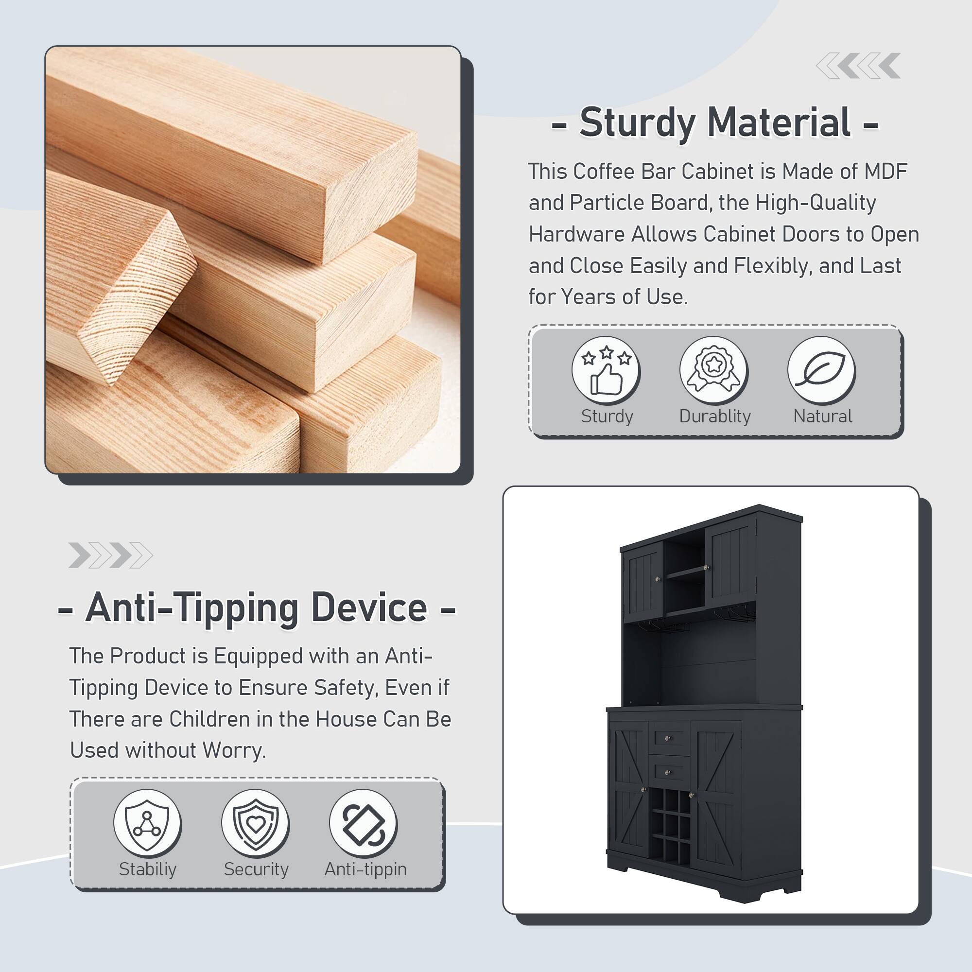 - **Sturdy Material**  
  This Coffee Bar Cabinet is Made of MDF and Particle Board, the High-Quality Hardware Allows Cabinet Doors to Open and Close Easily and Flexibly, and Last for Years of Use.  
  - Sturdy  
  - Durability  
  - Natural  

- **Anti-Tipping Device**  
  The Product is Equipped with an Anti-Tipping Device to Ensure Safety, Even if There are Children in the House Can Be Used without Worry.  
  - Stability  
  - Security  
  - Anti-tipping