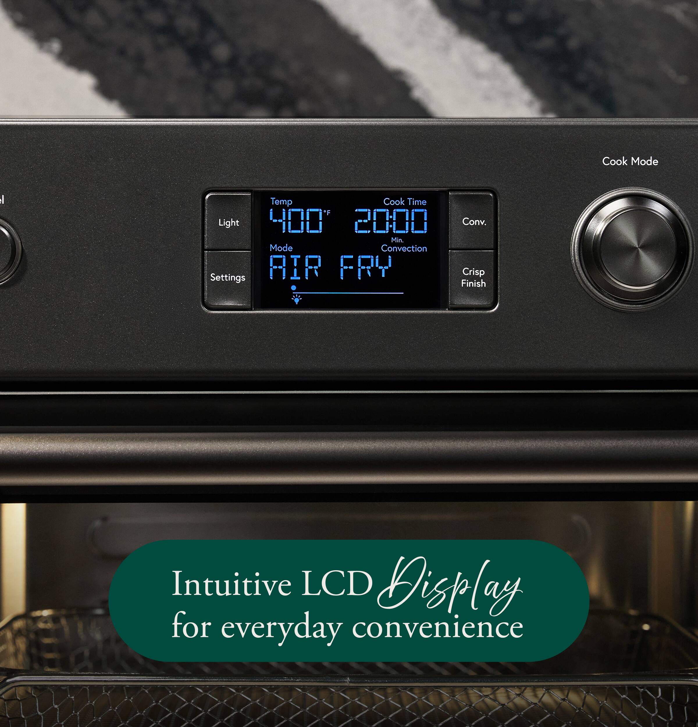 Cook Mode

Temp 400°F  
Cook Time 20:00 Min.  
Mode AIR FRY  
Conv.  
Crisp Finish

Light  
Settings

Intuitive LCD Display for everyday convenience