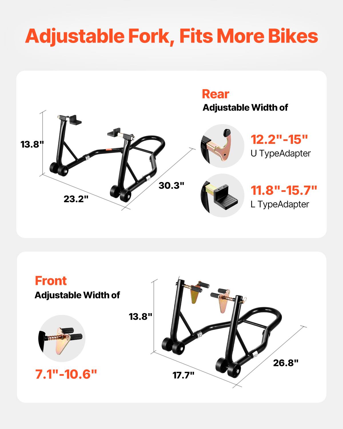 Adjustable Fork, Fits More Bikes

Rear
Adjustable Width of 13.8"  
12.2"-15" U TypeAdapter  
11.8"-15.7" L TypeAdapter

Front
Adjustable Width of 13.8"  
7.1"-10.6"