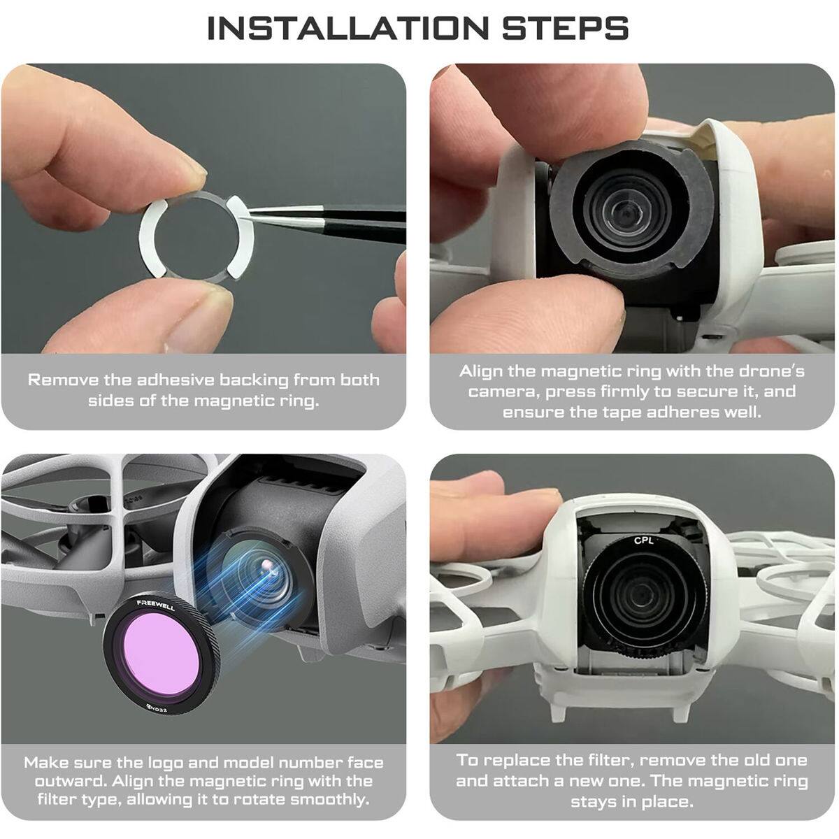 INSTALLATION STEPS

1. Remove the adhesive backing from both sides of the magnetic ring.
2. Align the magnetic ring with the drone's camera, press firmly to secure it, and ensure the tape adheres well.
3. Make sure the logo and model number face outward. Align the magnetic ring with the filter type, allowing it to rotate smoothly.
4. To replace the filter, remove the old one and attach a new one. The magnetic ring stays in place.