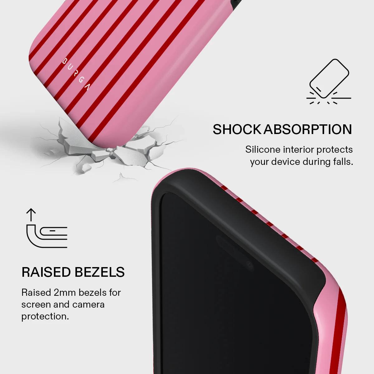 BURGA SHOCK ABSORPTION  
Silicone interior protects your device during falls.  

RAISED BEZELS  
Raised 2mm bezels for screen and camera protection.