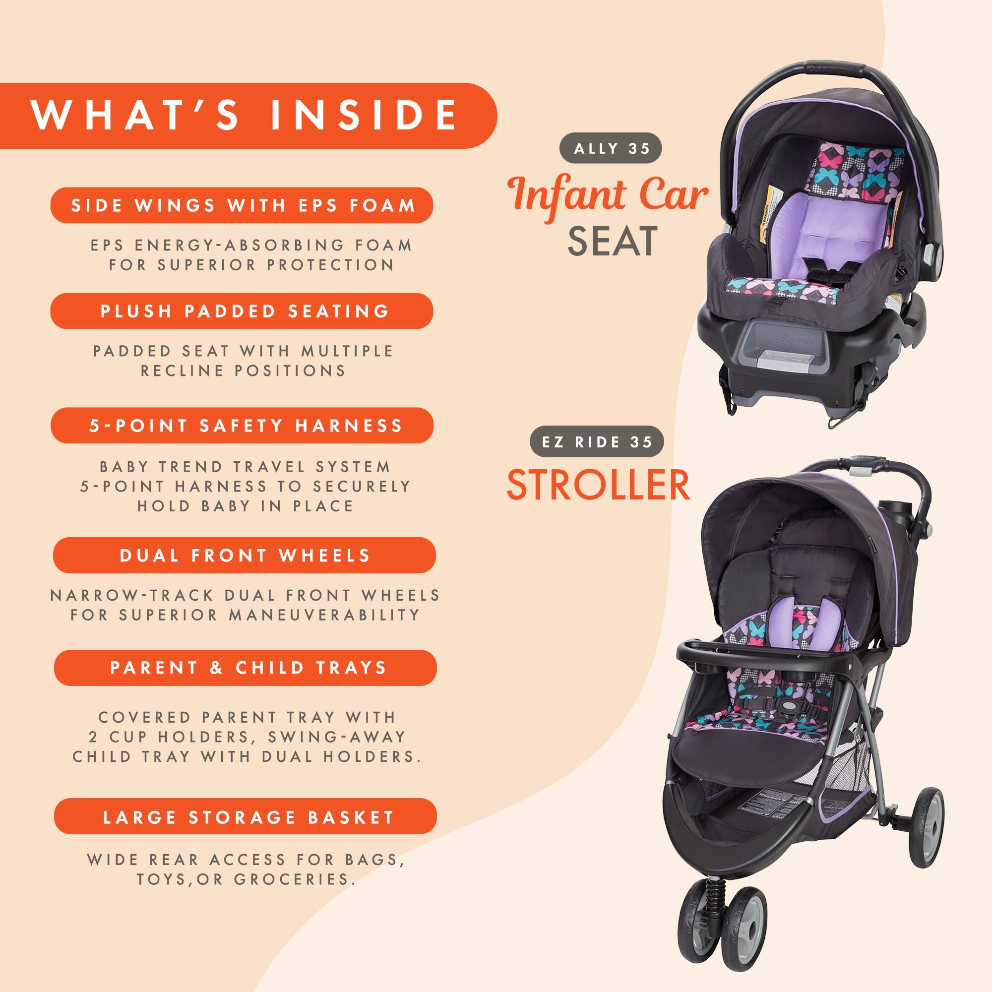 WHAT'S INSIDE

ALLY 35
Infant Car SEAT

SIDE WINGS WITH EPS FOAM
EPS ENERGY-ABSORBING FOAM FOR SUPERIOR PROTECTION

PLUSH PADDED SEATING
PADDED SEAT WITH MULTIPLE RECLINE POSITIONS

5-POINT SAFETY HARNESS
BABY TREND TRAVEL SYSTEM 5-POINT HARNESS TO SECURELY HOLD BABY IN PLACE

EZ RIDE 35
STROLLER

DUAL FRONT WHEELS
NARROW-TRACK DUAL FRONT WHEELS FOR SUPERIOR MANEUVERABILITY

PARENT & CHILD TRAYS
COVERED PARENT TRAY WITH 2 CUP HOLDERS, SWING-AWAY CHILD TRAY WITH DUAL HOLDERS.

LARGE STORAGE BASKET
WIDE REAR ACCESS FOR BAGS, TOYS, OR GROCERIES.
