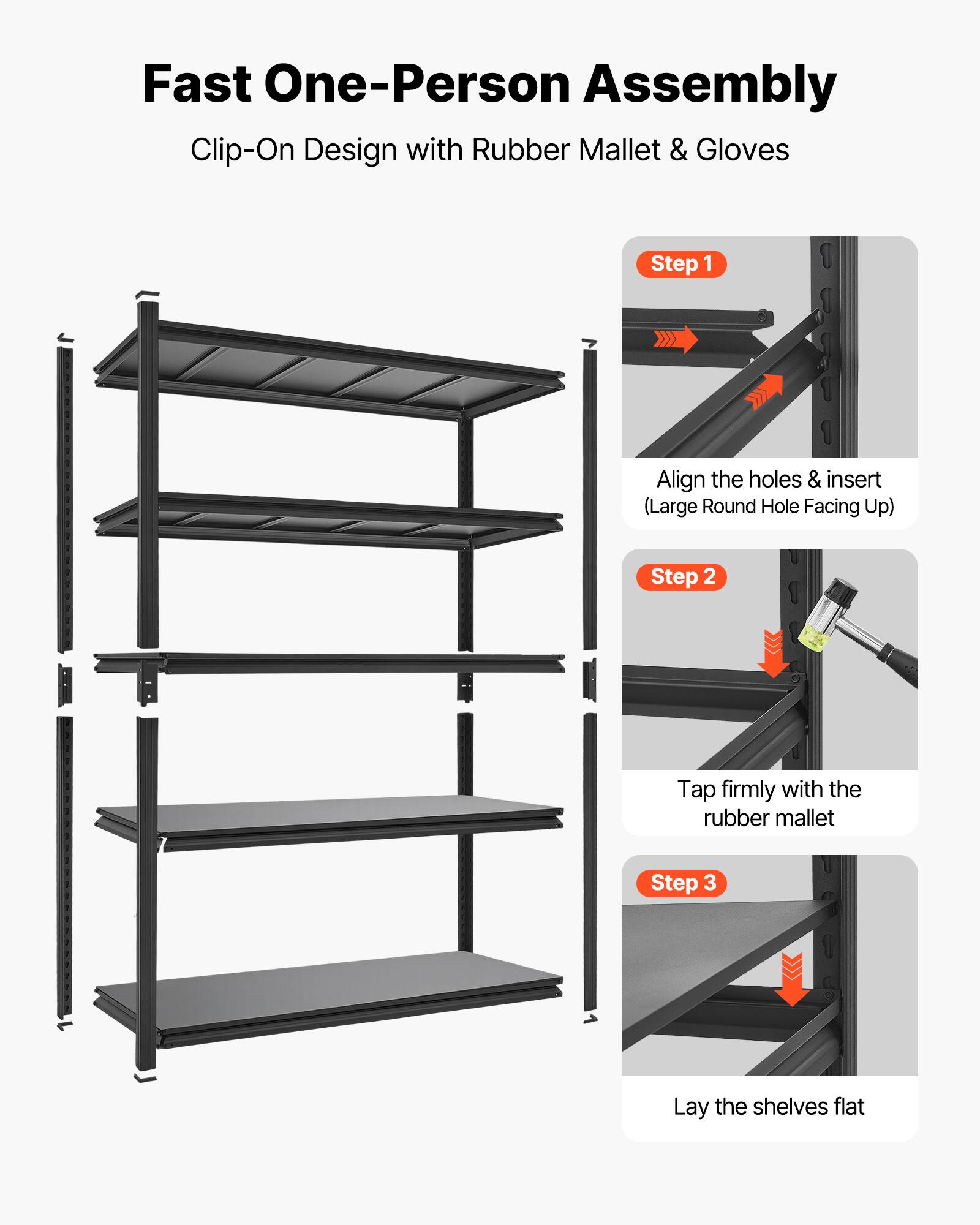 Fast One-Person Assembly  
Clip-On Design with Rubber Mallet & Gloves  

Step 1: Align the holes & insert (Large Round Hole Facing Up)  
Step 2: Tap firmly with the rubber mallet  
Step 3: Lay the shelves flat