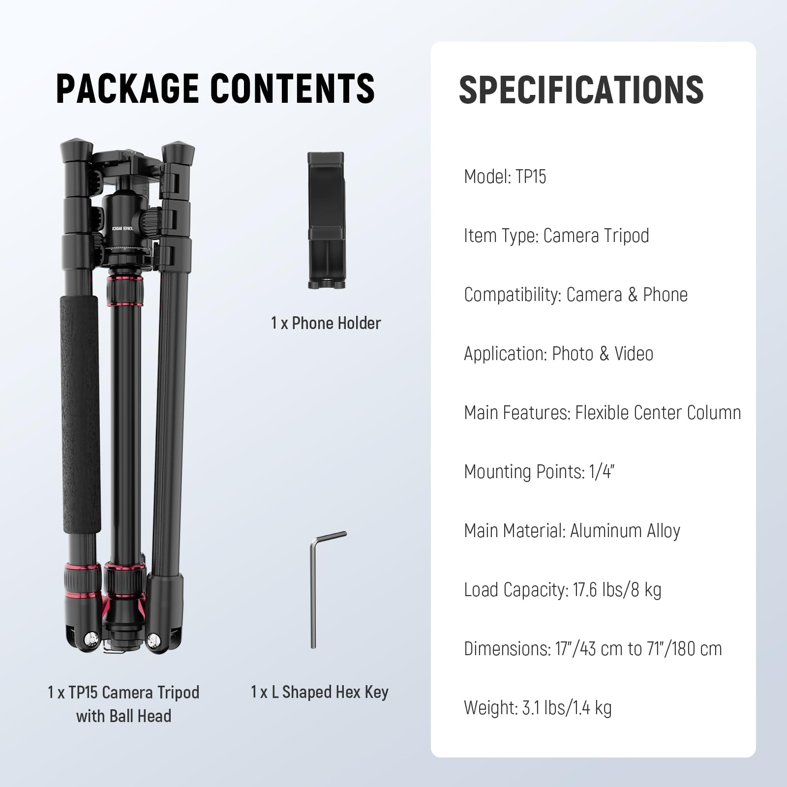 PACKAGE CONTENTS

1 x Phone Holder

1 x TP15 Camera Tripod with Ball Head

1 x L Shaped Hex Key

SPECIFICATIONS

Model: TP15

Item Type: Camera Tripod

Compatibility: Camera & Phone

Application: Photo & Video

Main Features: Flexible Center Column

Mounting Points: 1/4"

Main Material: Aluminum Alloy

Load Capacity: 17.6 lbs/8 kg

Dimensions: 17"/43 cm to 71"/180 cm

Weight: 3.1 lbs/1.4 kg