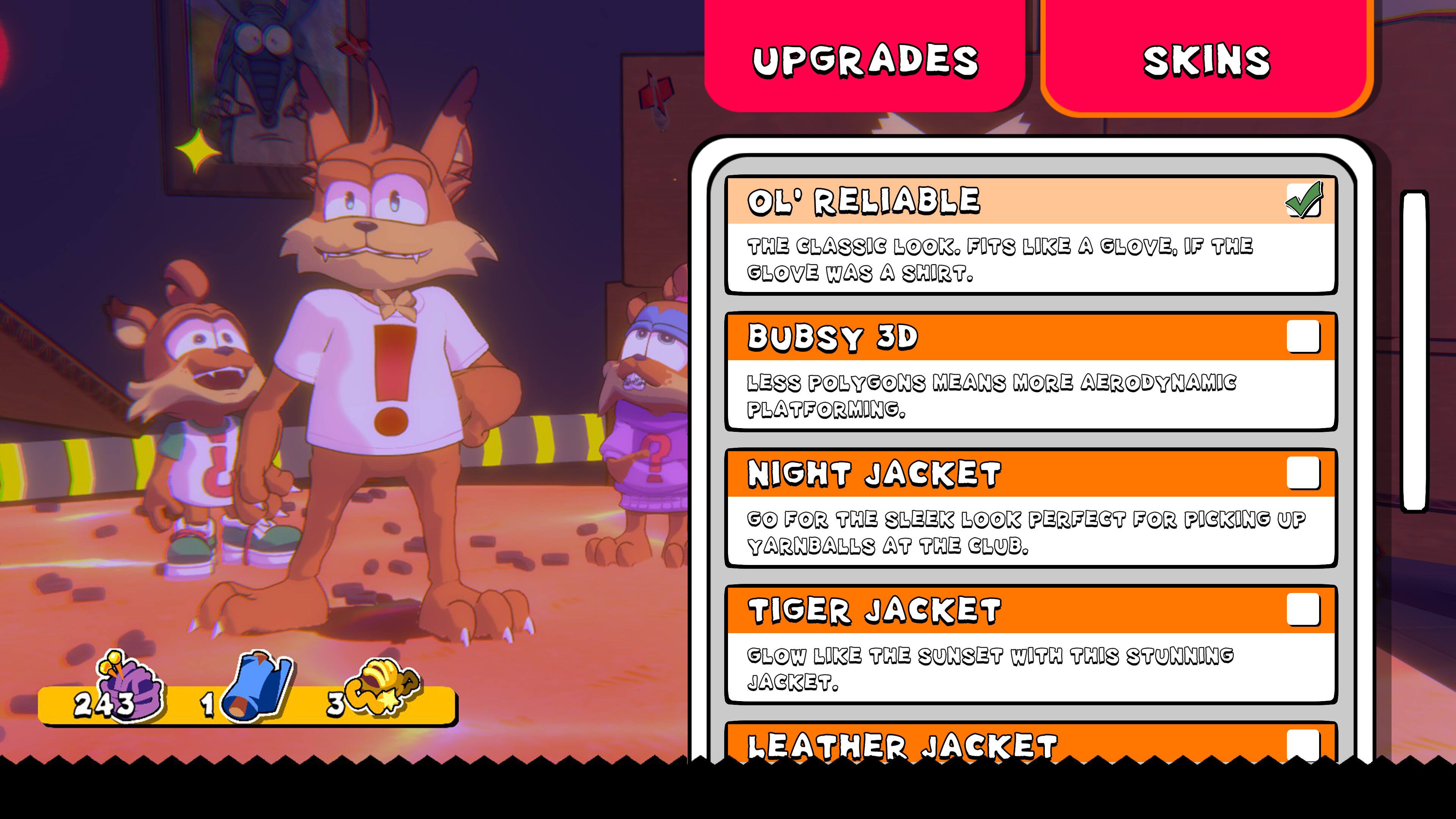 UPGRADES SKINS 5! OL' RELIABLE THE CLASSIC LOOK. FITS LIKE A GLOVE, IF THE GLOVE WAS A SHIRT. BUBSY 3D LESS POLYGONS MEANS MORE AERODYNAMIC PLATFORMING. NIGHT JACKET GO FOR THE SLEEK LOOK PERFECT FOR PICKING UP YARNBALLS AT THE CLUB. 243 1 3 TIGER JACKET GLOW LIKE THE SUNSET WITH THIS STUNNING JACKET. LEATHER JACKET