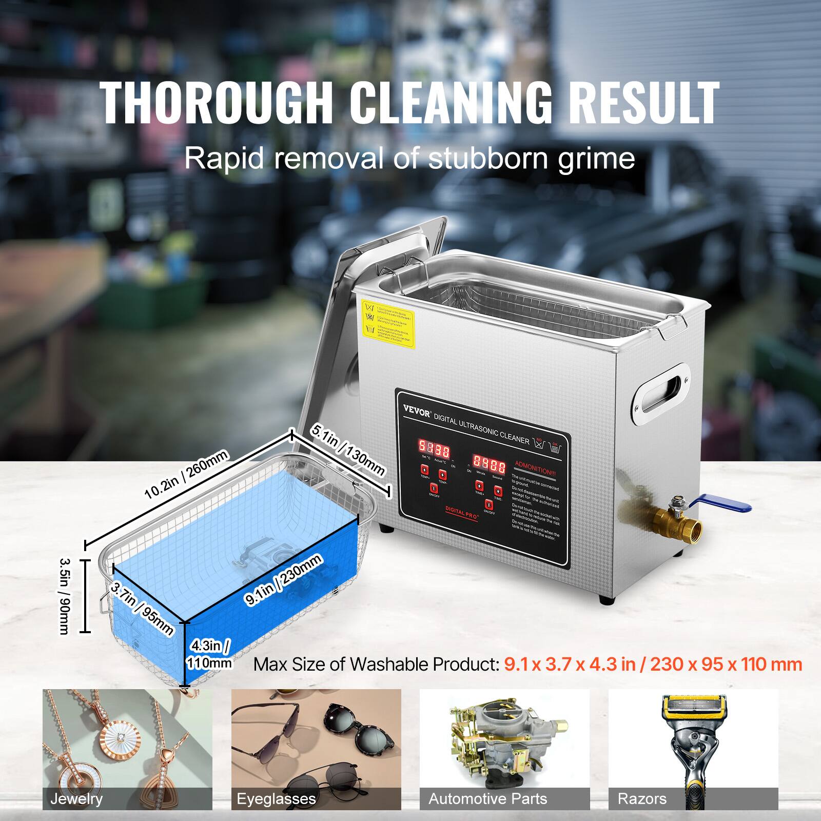 THOROUGH CLEANING RESULT Rapid removal of stubborn grime

3.5in - 90mm

VEVOR DIGITAL 5. ULTRASONIC 1in CLEANEN / 1 S 3 260mm 30mm 1 D ADAICHETICA : 10.2in NAALEC 3. 230mm 3.7in 9.1in I 95mm 4. 4.3in I 1 10mm

Max Size of Washable Product: 9.1 x 3.7 X 4.3 in / 230 X 95 x 110 mm

Jewelry
Eyeglasses
Automotive Parts
Razors