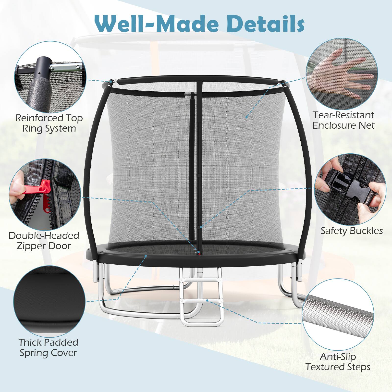 Well-Made Details  
Reinforced Top Ring System  
Tear-Resistant Enclosure Net  
Double-Headed Zipper Door  
Safety Buckles  
Thick Padded Spring Cover  
Anti-Slip Textured Steps