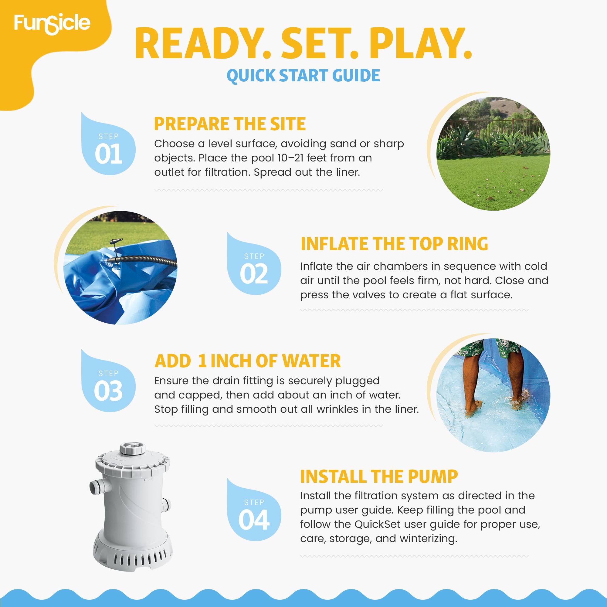 FunSicle READY. SET. PLAY. QUICK START GUIDE

STEP 01 PREPARE THE SITE
Choose a level surface, avoiding sand or sharp objects. Place the pool 10-21 feet from an outlet for filtration. Spread out the liner.

STEP 02 INFLATE THE TOP RING
Inflate the air chambers in sequence with cold air until the pool feels firm, not hard. Close and press the valves to create a flat surface.

STEP 03 ADD 1 INCH OF WATER
Ensure the drain fitting is securely plugged and capped, then add about an inch of water. Stop filling and smooth out all wrinkles in the liner.

STEP 04 INSTALL THE PUMP
Install the filtration system as directed in the pump user guide. Keep filling the pool and follow the QuickSet user guide for proper use, care, storage, and winterizing.