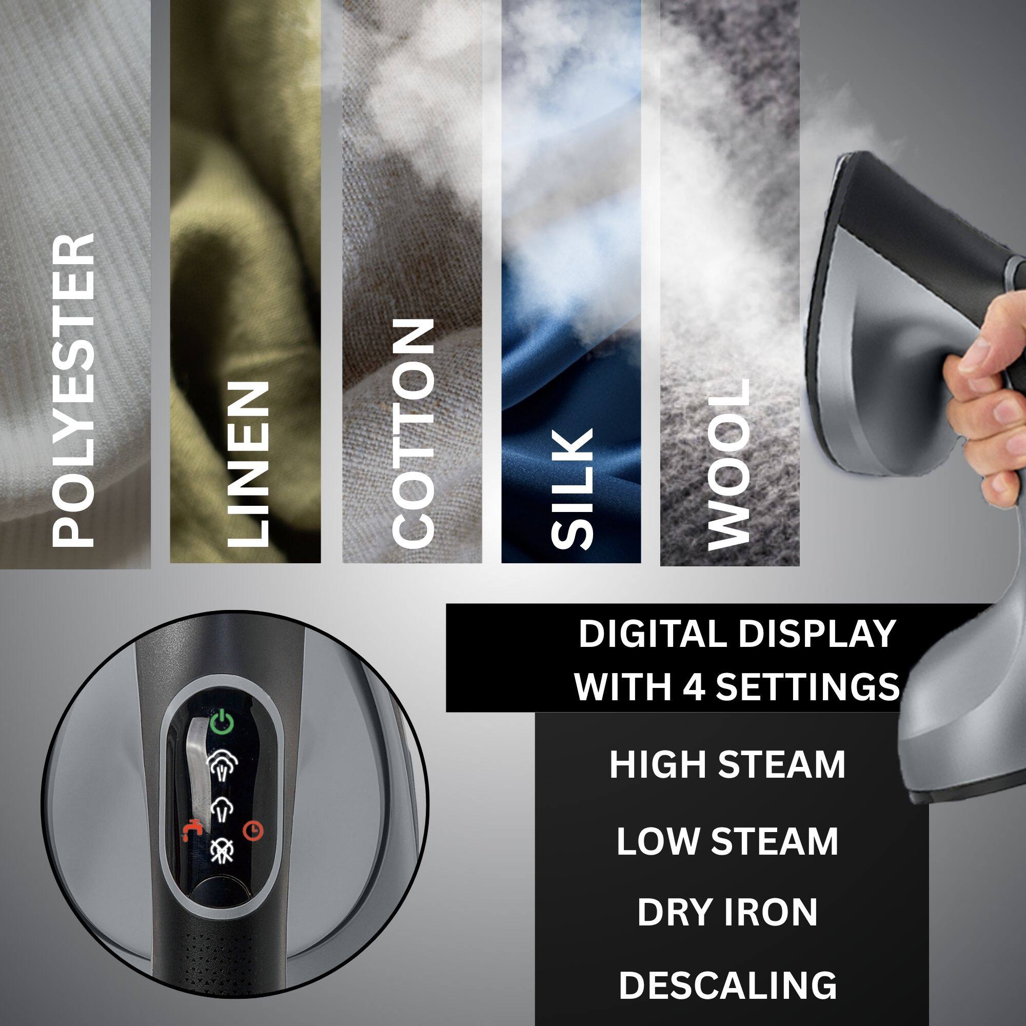 POLYESTER LINEN COTTON SILK WOOL

DIGITAL DISPLAY WITH 4 SETTINGS
HIGH STEAM
LOW STEAM
DRY IRON
DESCALING