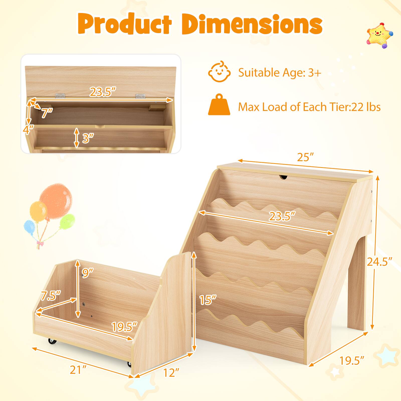 Product Dimensions: 4" x 7" x 23.5" x 3"  
Suitable Age: 3+  
Max Load of Each Tier: 22 lbs  
Dimensions: 25" x 23.5" x 9" x 24.5" x 7.5" x 8" x 15" x 19.5" x 21" x 12" x 19.5"